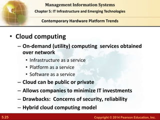 5.25 Copyright © 2014 Pearson Education, Inc.
Management Information Systems
Chapter 5: IT Infrastructure and Emerging Technologies
• Cloud computing
– On-demand (utility) computing services obtained
over network
• Infrastructure as a service
• Platform as a service
• Software as a service
– Cloud can be public or private
– Allows companies to minimize IT investments
– Drawbacks: Concerns of security, reliability
– Hybrid cloud computing model
Contemporary Hardware Platform Trends
 