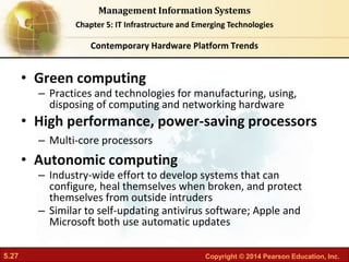 5.27 Copyright © 2014 Pearson Education, Inc.
Management Information Systems
Chapter 5: IT Infrastructure and Emerging Technologies
• Green computing
– Practices and technologies for manufacturing, using,
disposing of computing and networking hardware
• High performance, power-saving processors
– Multi-core processors
• Autonomic computing
– Industry-wide effort to develop systems that can
configure, heal themselves when broken, and protect
themselves from outside intruders
– Similar to self-updating antivirus software; Apple and
Microsoft both use automatic updates
Contemporary Hardware Platform Trends
 