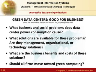 5.28 Copyright © 2014 Pearson Education, Inc.
Management Information Systems
Chapter 5: IT Infrastructure and Emerging Technologies
Read the Interactive Session and discuss the following questions
Interactive Session: Organizations
• What business and social problems does data
center power consumption cause?
• What solutions are available for these problems?
Are they management, organizational, or
technology solutions?
• What are the business benefits and costs of these
solutions?
• Should all firms move toward green computing?
GREEN DATA CENTERS: GOOD FOR BUSINESS?
 