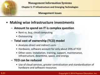 5.31 Copyright © 2014 Pearson Education, Inc.
Management Information Systems
Chapter 5: IT Infrastructure and Emerging Technologies
• Making wise infrastructure investments
– Amount to spend on IT is complex question
• Rent vs. buy, cloud computing
• Outsourcing
– Total cost of ownership (TCO) model
• Analyzes direct and indirect costs
• Hardware, software account for only about 20% of TCO
• Other costs: Installation, training, support, maintenance,
infrastructure, downtime, space, and energy
– TCO can be reduced
• Use of cloud services, greater centralization and standardization of
hardware and software resources
Management Issues
 