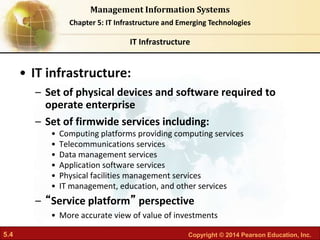 5.4 Copyright © 2014 Pearson Education, Inc.
Management Information Systems
Chapter 5: IT Infrastructure and Emerging Technologies
• IT infrastructure:
– Set of physical devices and software required to
operate enterprise
– Set of firmwide services including:
• Computing platforms providing computing services
• Telecommunications services
• Data management services
• Application software services
• Physical facilities management services
• IT management, education, and other services
– “Service platform” perspective
• More accurate view of value of investments
IT Infrastructure
 