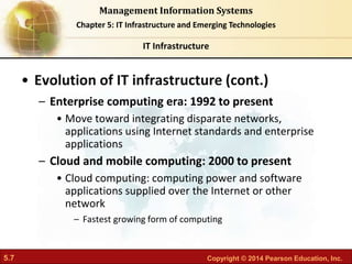 5.7 Copyright © 2014 Pearson Education, Inc.
Management Information Systems
Chapter 5: IT Infrastructure and Emerging Technologies
• Evolution of IT infrastructure (cont.)
– Enterprise computing era: 1992 to present
• Move toward integrating disparate networks,
applications using Internet standards and enterprise
applications
– Cloud and mobile computing: 2000 to present
• Cloud computing: computing power and software
applications supplied over the Internet or other
network
– Fastest growing form of computing
IT Infrastructure
 