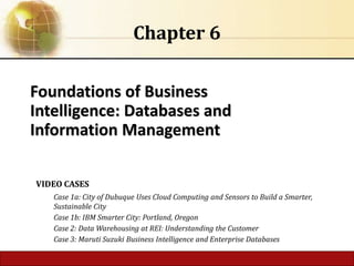 Foundations of Business
Intelligence: Databases and
Information Management
Chapter 6
VIDEO CASES
Case 1a: City of Dubuque Uses Cloud Computing and Sensors to Build a Smarter,
Sustainable City
Case 1b: IBM Smarter City: Portland, Oregon
Case 2: Data Warehousing at REI: Understanding the Customer
Case 3: Maruti Suzuki Business Intelligence and Enterprise Databases
 