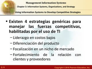 3.11 Copyright © 2016 Pearson Education, Inc.
Management Information Systems
Chapter 3: Information Systems, Organizations, and Strategy
Using Information Systems to Develop Competitive Strategies
• Existen 4 estrategias genéricas para
manejar las fuerzas competitivas,
habilitadas por el uso de TI
– Liderazgo en costos bajos
– Diferenciación del producto
– Focalización en un nicho de mercado
– Fortalecimiento de la relación con
clientes y proveedores
 