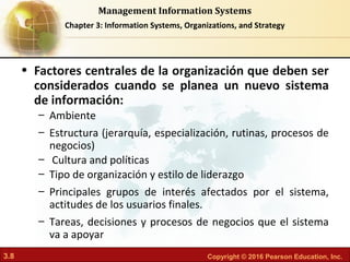 3.8 Copyright © 2016 Pearson Education, Inc.
Management Information Systems
Chapter 3: Information Systems, Organizations, and Strategy
• Factores centrales de la organización que deben ser
considerados cuando se planea un nuevo sistema
de información:
– Ambiente
– Estructura (jerarquía, especialización, rutinas, procesos de
negocios)
– Cultura and políticas
– Tipo de organización y estilo de liderazgo
– Principales grupos de interés afectados por el sistema,
actitudes de los usuarios finales.
– Tareas, decisiones y procesos de negocios que el sistema
va a apoyar
 