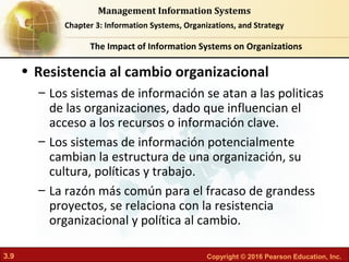 3.9 Copyright © 2016 Pearson Education, Inc.
Management Information Systems
Chapter 3: Information Systems, Organizations, and Strategy
• Resistencia al cambio organizacional
– Los sistemas de información se atan a las politicas
de las organizaciones, dado que influencian el
acceso a los recursos o información clave.
– Los sistemas de información potencialmente
cambian la estructura de una organización, su
cultura, políticas y trabajo.
– La razón más común para el fracaso de grandess
proyectos, se relaciona con la resistencia
organizacional y política al cambio.
The Impact of Information Systems on Organizations
 