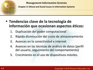 4.6 Copyright © 2016 Pearson Education, Inc.
Management Information Systems
Chapter 4: Ethical and Social Issues in Information Systems
• Tendencias clave de la tecnología de
información que ocasionan aspectos éticos:
1. Duplicación del poder computacional
2. Rápida disminución del costo de almacenamiento
3. Avances en la conectividad e internet
4. Avances en las técnicas de análisis de datos (perfil
del usuario, seguimiento del comportamiento)
5. Crecimiento en el uso de dispositivos móviles.
 