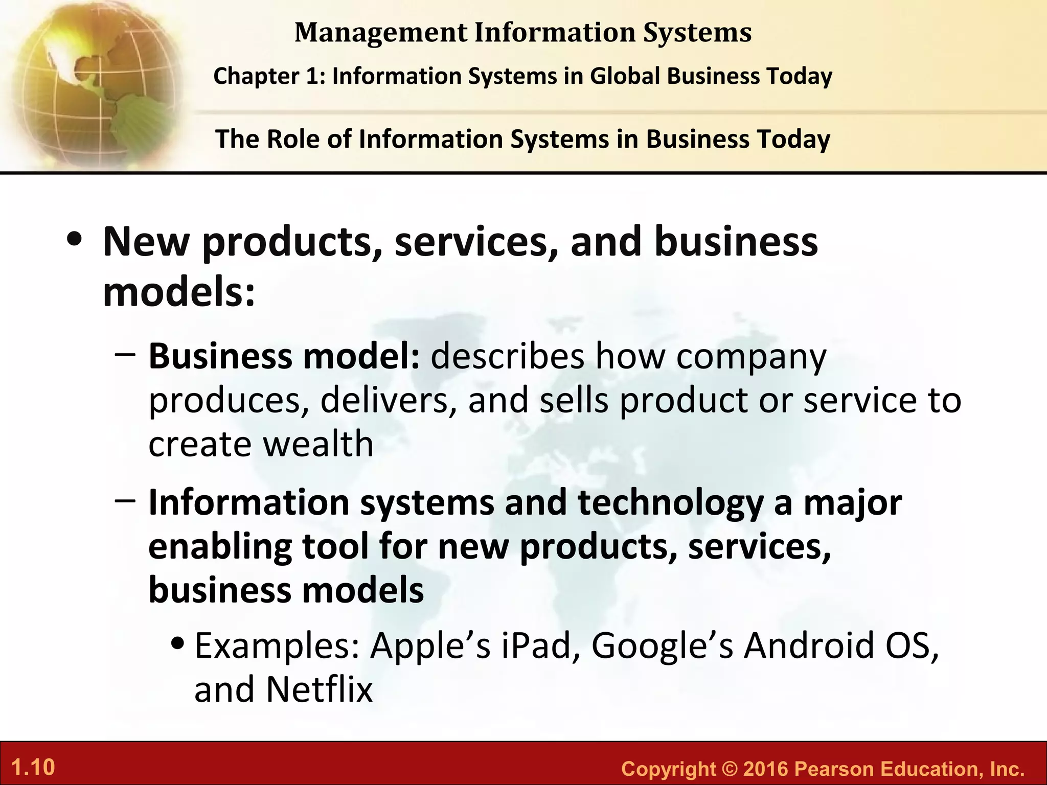 1.10 Copyright © 2016 Pearson Education, Inc.
Management Information Systems
Chapter 1: Information Systems in Global Business Today
• New products, services, and business
models:
– Business model: describes how company
produces, delivers, and sells product or service to
create wealth
– Information systems and technology a major
enabling tool for new products, services,
business models
•Examples: Apple’s iPad, Google’s Android OS,
and Netflix
The Role of Information Systems in Business Today
 