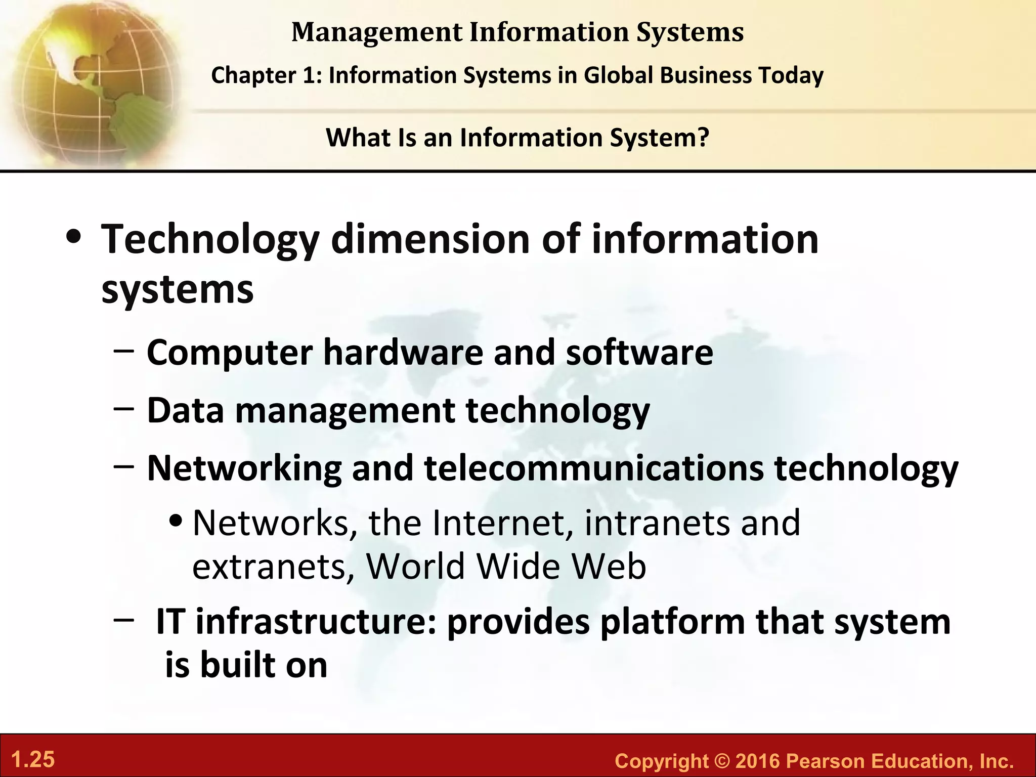 1.25 Copyright © 2016 Pearson Education, Inc.
Management Information Systems
Chapter 1: Information Systems in Global Business Today
• Technology dimension of information
systems
– Computer hardware and software
– Data management technology
– Networking and telecommunications technology
•Networks, the Internet, intranets and
extranets, World Wide Web
– IT infrastructure: provides platform that system
is built on
What Is an Information System?
 