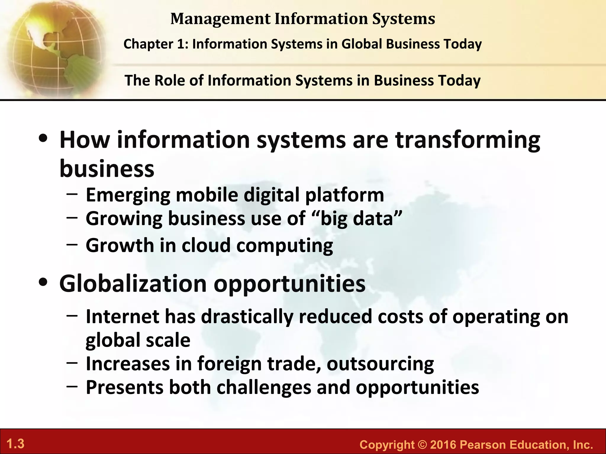 1.3 Copyright © 2016 Pearson Education, Inc.
Management Information Systems
Chapter 1: Information Systems in Global Business Today
• How information systems are transforming
business
– Emerging mobile digital platform
– Growing business use of “big data”
– Growth in cloud computing
• Globalization opportunities
– Internet has drastically reduced costs of operating on
global scale
– Increases in foreign trade, outsourcing
– Presents both challenges and opportunities
The Role of Information Systems in Business Today
 