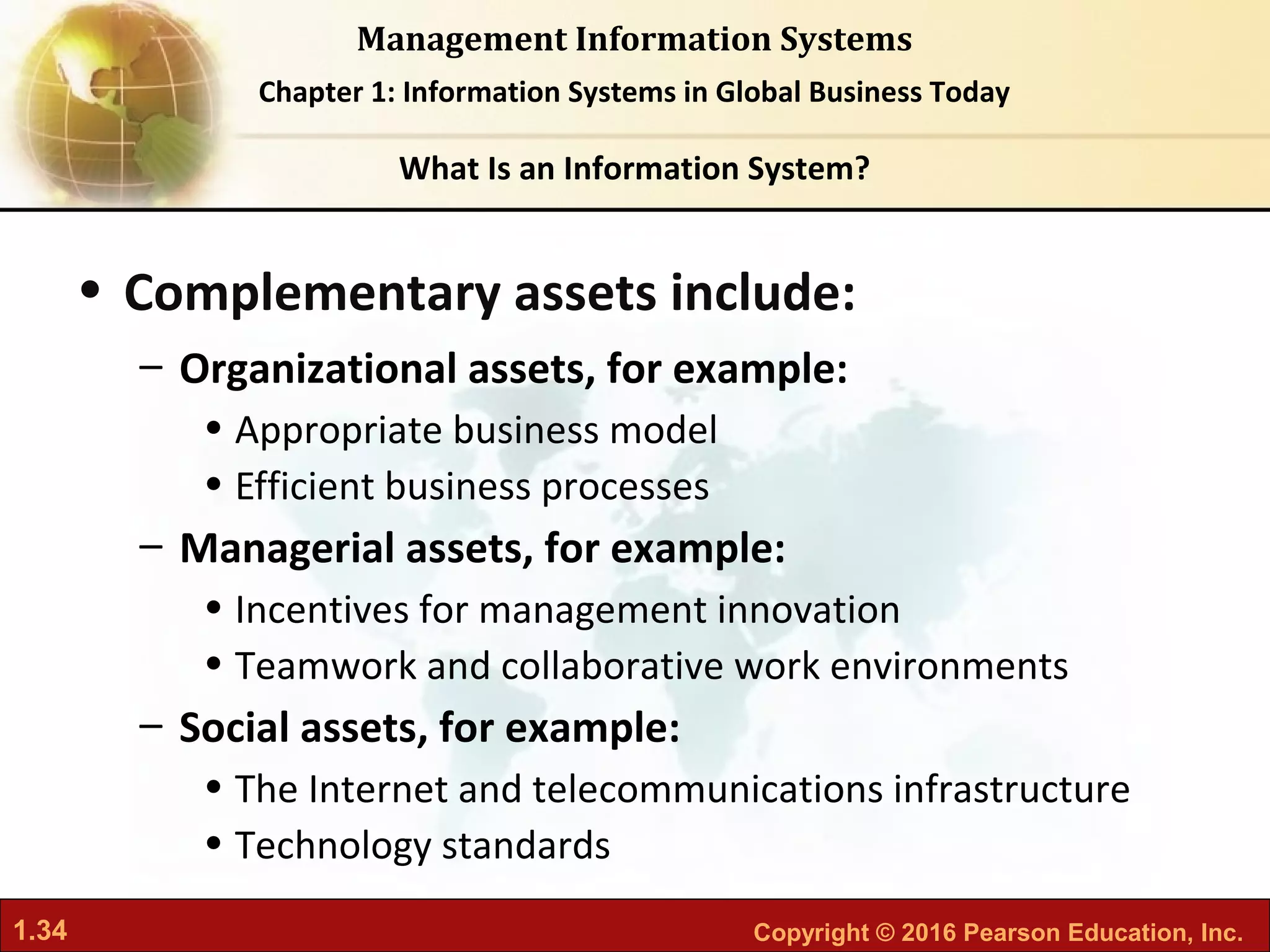 1.34 Copyright © 2016 Pearson Education, Inc.
Management Information Systems
Chapter 1: Information Systems in Global Business Today
• Complementary assets include:
– Organizational assets, for example:
• Appropriate business model
• Efficient business processes
– Managerial assets, for example:
• Incentives for management innovation
• Teamwork and collaborative work environments
– Social assets, for example:
• The Internet and telecommunications infrastructure
• Technology standards
What Is an Information System?
 