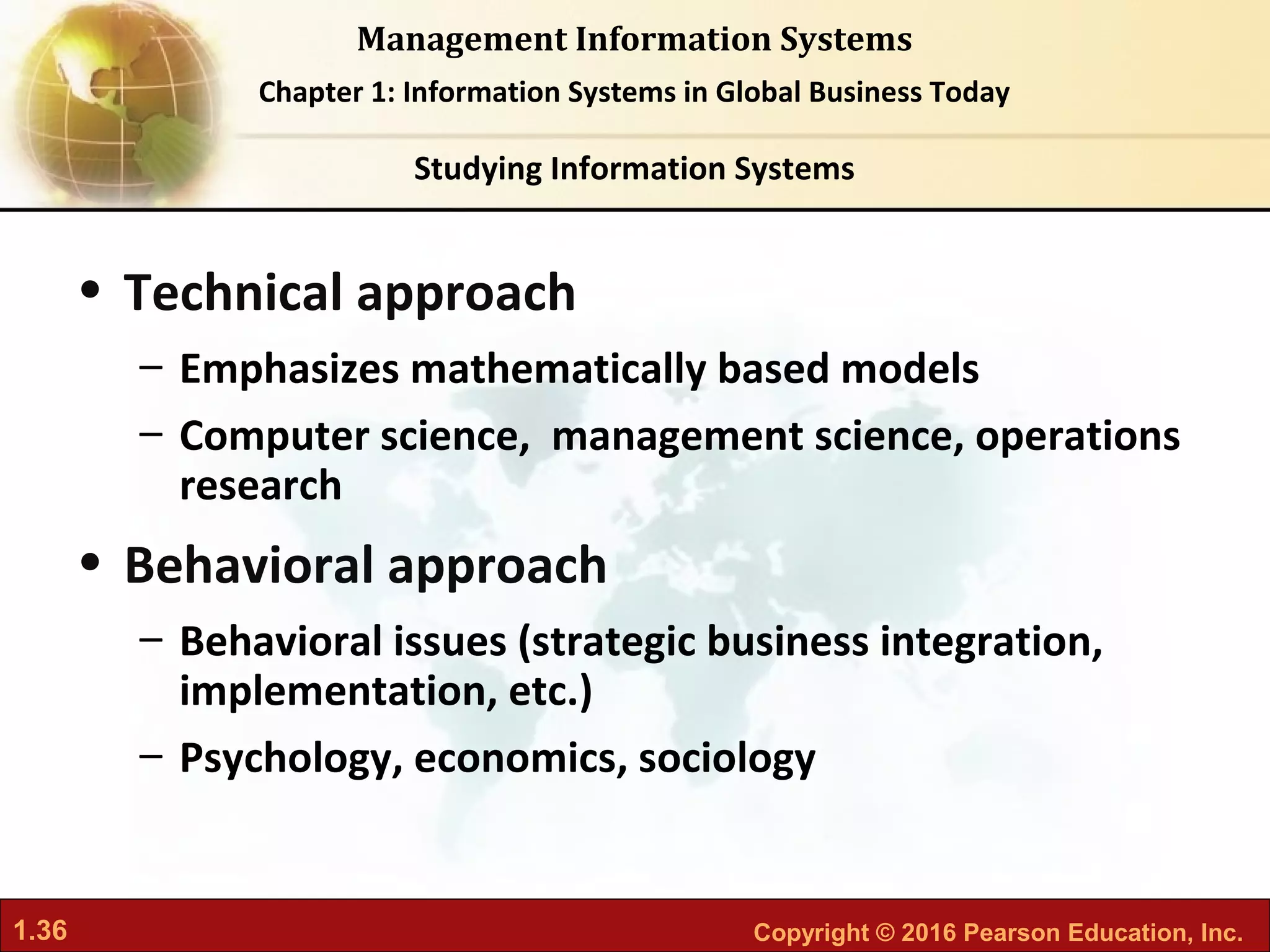 1.36 Copyright © 2016 Pearson Education, Inc.
Management Information Systems
Chapter 1: Information Systems in Global Business Today
• Technical approach
– Emphasizes mathematically based models
– Computer science, management science, operations
research
• Behavioral approach
– Behavioral issues (strategic business integration,
implementation, etc.)
– Psychology, economics, sociology
Studying Information Systems
 