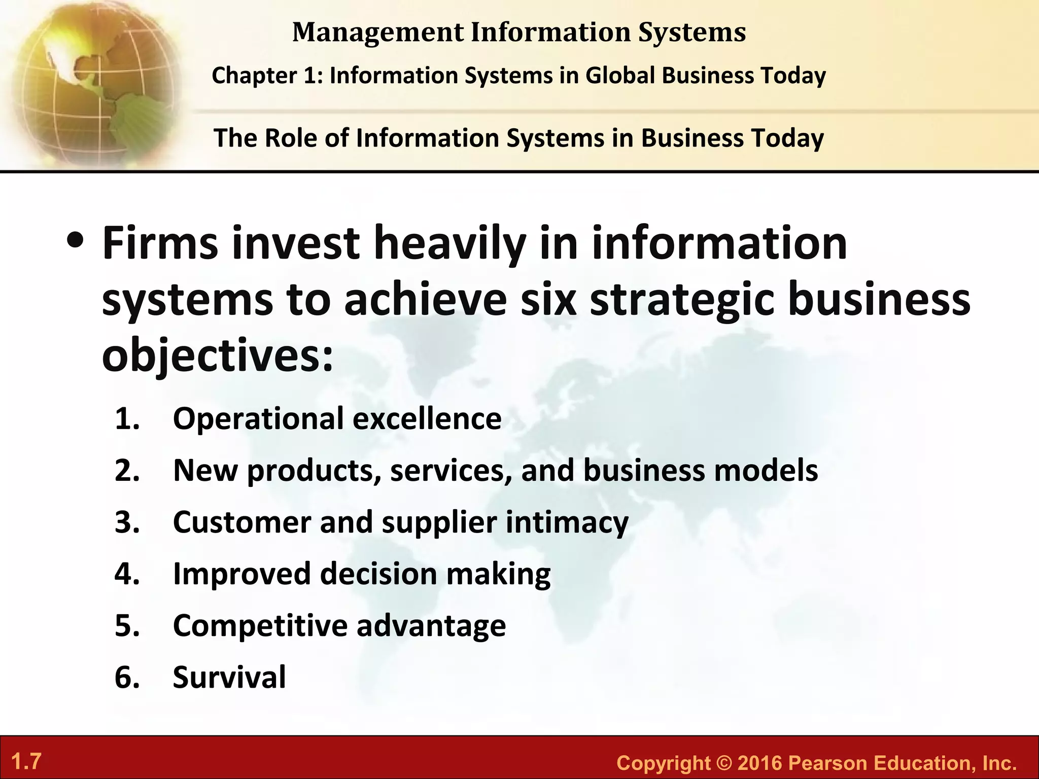 1.7 Copyright © 2016 Pearson Education, Inc.
Management Information Systems
Chapter 1: Information Systems in Global Business Today
• Firms invest heavily in information
systems to achieve six strategic business
objectives:
1. Operational excellence
2. New products, services, and business models
3. Customer and supplier intimacy
4. Improved decision making
5. Competitive advantage
6. Survival
The Role of Information Systems in Business Today
 