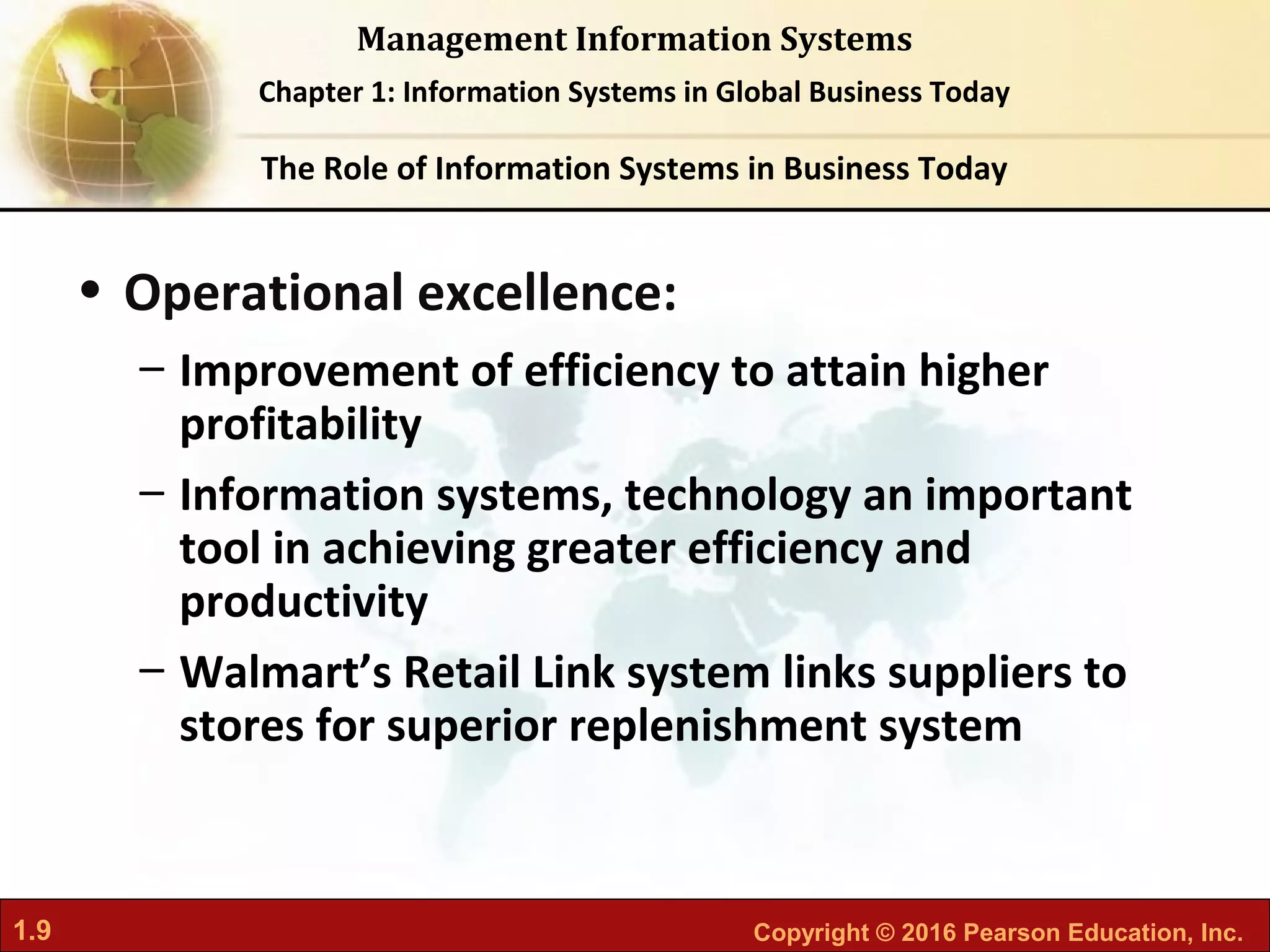 1.9 Copyright © 2016 Pearson Education, Inc.
Management Information Systems
Chapter 1: Information Systems in Global Business Today
• Operational excellence:
– Improvement of efficiency to attain higher
profitability
– Information systems, technology an important
tool in achieving greater efficiency and
productivity
– Walmart’s Retail Link system links suppliers to
stores for superior replenishment system
The Role of Information Systems in Business Today
 