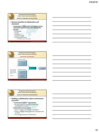 4/5/2016
10
2.28 Copyright © 2016 Pearson Education, Inc.
Management Information Systems
Chapter 2: Global E-business and Collaboration
• Business benefits of collaboration and
teamwork
– Investments in collaboration technology can bring
organization improvements, returning high ROI
– Benefits:
• Productivity
• Quality
• Innovation
• Customer service
• Financial performance
– Profitability, sales, sales growth
Systems for Collaboration and Social Business
2.29 Copyright © 2016 Pearson Education, Inc.
Management Information Systems
Chapter 2: Global E-business and Collaboration
Successful collaboration
requires an appropriate
organizational structure
and culture, along with
appropriate collaboration
technology.
FIGURE 2-7
Requirements for Collaboration
2.30 Copyright © 2016 Pearson Education, Inc.
Management Information Systems
Chapter 2: Global E-business and Collaboration
• Building a collaborative culture and business
processes
– “Command and control” organizations
• No value placed on teamwork or lower-level
participation in decisions
– Collaborative business culture
• Senior managers rely on teams of employees.
• Policies, products, designs, processes, and systems rely
on teams.
• The managers purpose is to build teams.
Systems for Collaboration and Social Business
 