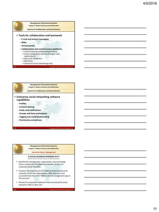 4/5/2016
11
2.31 Copyright © 2016 Pearson Education, Inc.
Management Information Systems
Chapter 2: Global E-business and Collaboration
• Tools for collaboration and teamwork
– E-mail and instant messaging
– Wikis
– Virtual worlds
– Collaboration and social business platforms
• Virtual meeting systems (telepresence)
• Cloud collaboration services (Google Tools,
cyberlockers)
• Microsoft SharePoint
• IBM Notes
• Enterprise social networking tools
Systems for Collaboration and Social Business
2.32 Copyright © 2016 Pearson Education, Inc.
Management Information Systems
Chapter 2: Global E-business and Collaboration
• Enterprise social networking software
capabilities
– Profiles
– Content sharing
– Feeds and notifications
– Groups and team workspaces
– Tagging and social bookmarking
– Permissions and privacy
Systems for Collaboration and Social Business
2.33 Copyright © 2016 Pearson Education, Inc.
Management Information Systems
Chapter 2: Global E-business and Collaboration
Read the Interactive Session and discuss the following questions
Interactive Session: Management
• Identify the management, organization, and technology
factors responsible for impeding adoption of internal
corporate social networks.
• Compare the experiences for implementing internal social
networks of the two organizations. Why was one more
successful than the other? What role did management play in
this process?
• Should all companies implement internal enterprise social
networks? Why or why not?
IS SOCIAL BUSINESS WORKING OUT?
 
