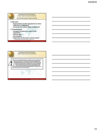 4/5/2016
13
2.37 Copyright © 2016 Pearson Education, Inc.
Management Information Systems
Chapter 2: Global E-business and Collaboration
• End users
– Representatives of other departments for whom
applications are developed
– Increasing role in system design, development
• IT Governance:
– Strategies and policies for using IT in the
organization
– Decision rights
– Accountability
– Organization of information systems function
• Centralized, decentralized, and so on
The Information Systems Function in Business
2.38 Copyright © 2016 Pearson Education, Inc.
Management Information Systems
Chapter 2: Global E-business and Collaboration
 
