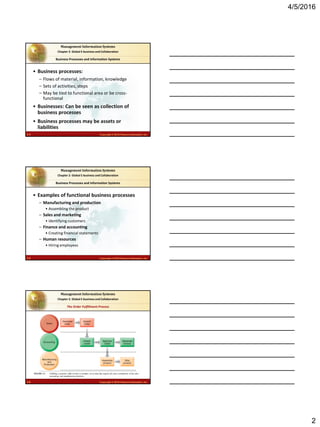 4/5/2016
2
2.4 Copyright © 2016 Pearson Education, Inc.
Management Information Systems
Chapter 2: Global E-business and Collaboration
• Business processes:
– Flows of material, information, knowledge
– Sets of activities, steps
– May be tied to functional area or be cross-
functional
• Businesses: Can be seen as collection of
business processes
• Business processes may be assets or
liabilities
Business Processes and Information Systems
2.5 Copyright © 2016 Pearson Education, Inc.
Management Information Systems
Chapter 2: Global E-business and Collaboration
• Examples of functional business processes
– Manufacturing and production
• Assembling the product
– Sales and marketing
• Identifying customers
– Finance and accounting
• Creating financial statements
– Human resources
• Hiring employees
Business Processes and Information Systems
2.6 Copyright © 2016 Pearson Education, Inc.
Management Information Systems
Chapter 2: Global E-business and Collaboration
Fulfilling a customer order involves a complex set of steps that requires the close coordination of the sales,
accounting, and manufacturing functions.
FIGURE 2-1
The Order Fulfillment Process
 