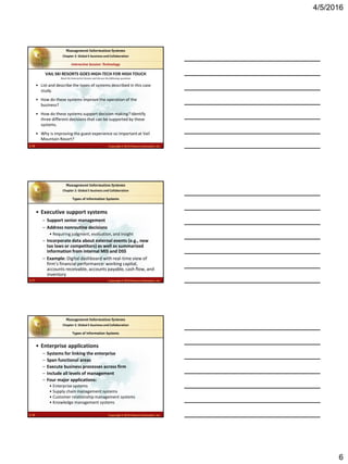 4/5/2016
6
2.16 Copyright © 2016 Pearson Education, Inc.
Management Information Systems
Chapter 2: Global E-business and Collaboration
Read the Interactive Session and discuss the following questions
Interactive Session: Technology
• List and describe the types of systems described in this case
study.
• How do these systems improve the operation of the
business?
• How do these systems support decision making? Identify
three different decisions that can be supported by these
systems.
• Why is improving the guest experience so important at Vail
Mountain Resort?
VAIL SKI RESORTS GOES HIGH-TECH FOR HIGH TOUCH
2.17 Copyright © 2016 Pearson Education, Inc.
Management Information Systems
Chapter 2: Global E-business and Collaboration
• Executive support systems
– Support senior management
– Address nonroutine decisions
• Requiring judgment, evaluation, and insight
– Incorporate data about external events (e.g., new
tax laws or competitors) as well as summarized
information from internal MIS and DSS
– Example: Digital dashboard with real-time view of
firm’s financial performance: working capital,
accounts receivable, accounts payable, cash flow, and
inventory
Types of Information Systems
2.18 Copyright © 2016 Pearson Education, Inc.
Management Information Systems
Chapter 2: Global E-business and Collaboration
• Enterprise applications
– Systems for linking the enterprise
– Span functional areas
– Execute business processes across firm
– Include all levels of management
– Four major applications:
• Enterprise systems
• Supply chain management systems
• Customer relationship management systems
• Knowledge management systems
Types of Information Systems
 