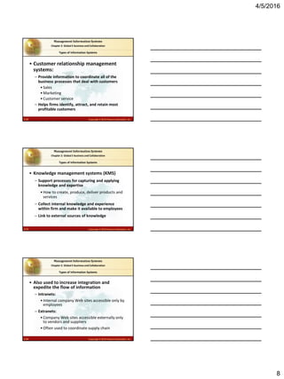 4/5/2016
8
2.22 Copyright © 2016 Pearson Education, Inc.
Management Information Systems
Chapter 2: Global E-business and Collaboration
• Customer relationship management
systems:
– Provide information to coordinate all of the
business processes that deal with customers
•Sales
•Marketing
•Customer service
– Helps firms identify, attract, and retain most
profitable customers
Types of Information Systems
2.23 Copyright © 2016 Pearson Education, Inc.
Management Information Systems
Chapter 2: Global E-business and Collaboration
• Knowledge management systems (KMS)
– Support processes for capturing and applying
knowledge and expertise
•How to create, produce, deliver products and
services
– Collect internal knowledge and experience
within firm and make it available to employees
– Link to external sources of knowledge
Types of Information Systems
2.24 Copyright © 2016 Pearson Education, Inc.
Management Information Systems
Chapter 2: Global E-business and Collaboration
• Also used to increase integration and
expedite the flow of information
– Intranets:
•Internal company Web sites accessible only by
employees
– Extranets:
•Company Web sites accessible externally only
to vendors and suppliers
•Often used to coordinate supply chain
Types of Information Systems
 
