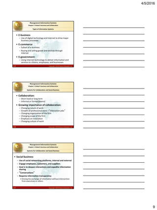 4/5/2016
9
2.25 Copyright © 2016 Pearson Education, Inc.
Management Information Systems
Chapter 2: Global E-business and Collaboration
• E-business
– Use of digital technology and Internet to drive major
business processes
• E-commerce
– Subset of e-business
– Buying and selling goods and services through
Internet
• E-government:
– Using Internet technology to deliver information and
services to citizens, employees, and businesses
Types of Information Systems
2.26 Copyright © 2016 Pearson Education, Inc.
Management Information Systems
Chapter 2: Global E-business and Collaboration
• Collaboration:
– Short lived or long term
– Informal or formal (teams)
• Growing importance of collaboration:
– Changing nature of work
– Growth of professional work—“interaction jobs”
– Changing organization of the firm
– Changing scope of the firm
– Emphasis on innovation
– Changing culture of work
Systems for Collaboration and Social Business
2.27 Copyright © 2016 Pearson Education, Inc.
Management Information Systems
Chapter 2: Global E-business and Collaboration
• Social business
– Use of social networking platforms, internal and external
– Engage employees, customers, and suppliers
– Goal is to deepen interactions and expedite information
sharing
– “Conversations”
– Requires information transparency
• Driving the exchange of information without intervention
from executives or others
Systems for Collaboration and Social Business
 