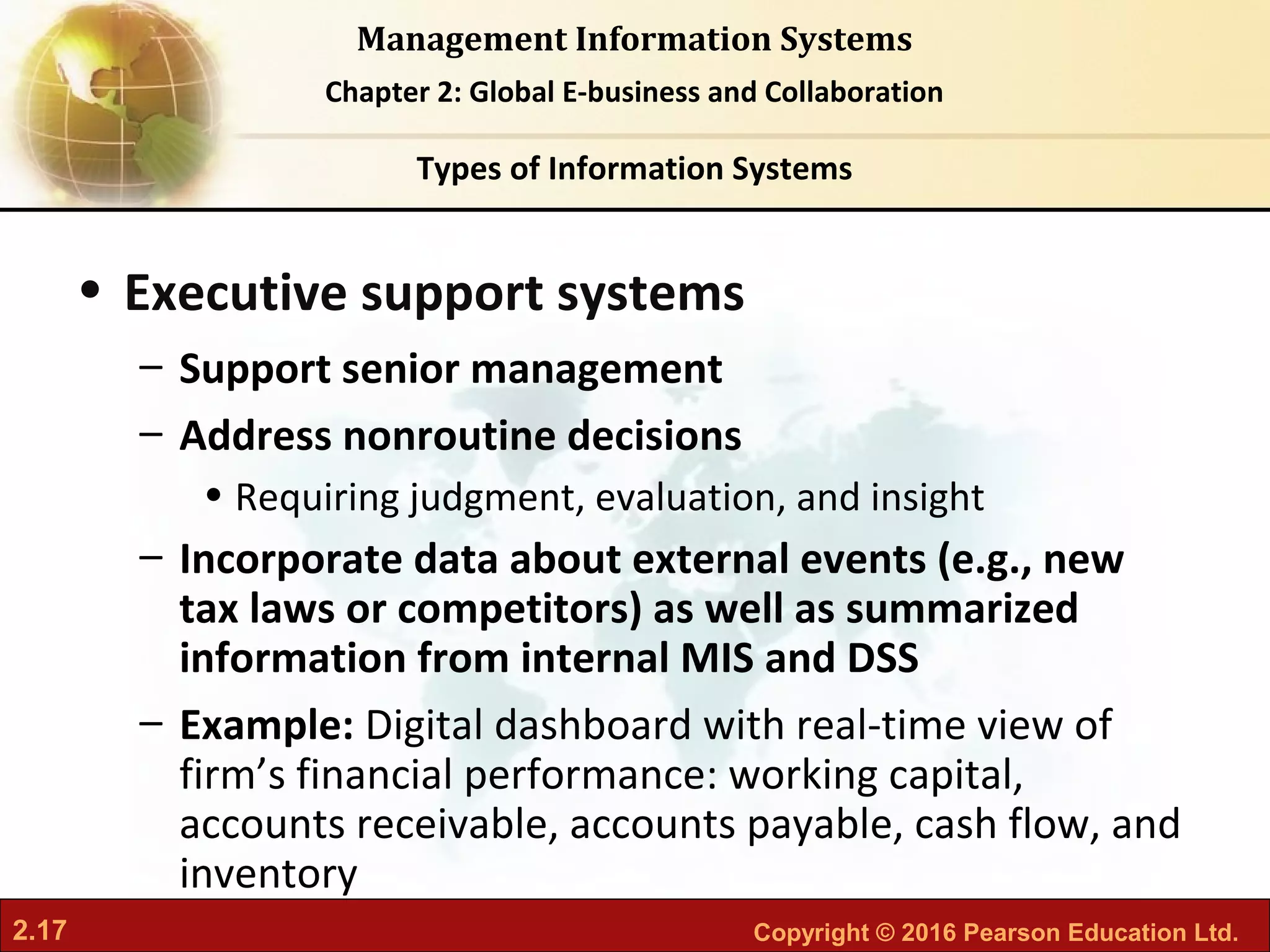 2.17 Copyright © 2016 Pearson Education Ltd.
Management Information Systems
Chapter 2: Global E-business and Collaboration
• Executive support systems
– Support senior management
– Address nonroutine decisions
• Requiring judgment, evaluation, and insight
– Incorporate data about external events (e.g., new
tax laws or competitors) as well as summarized
information from internal MIS and DSS
– Example: Digital dashboard with real-time view of
firm’s financial performance: working capital,
accounts receivable, accounts payable, cash flow, and
inventory
Types of Information Systems
 