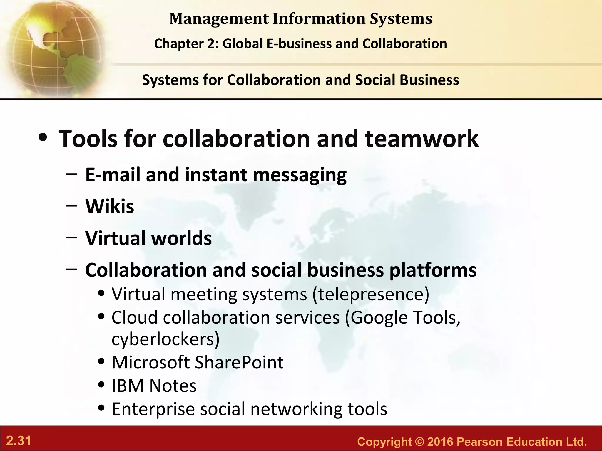 2.31 Copyright © 2016 Pearson Education Ltd.
Management Information Systems
Chapter 2: Global E-business and Collaboration
• Tools for collaboration and teamwork
– E-mail and instant messaging
– Wikis
– Virtual worlds
– Collaboration and social business platforms
• Virtual meeting systems (telepresence)
• Cloud collaboration services (Google Tools,
cyberlockers)
• Microsoft SharePoint
• IBM Notes
• Enterprise social networking tools
Systems for Collaboration and Social Business
 