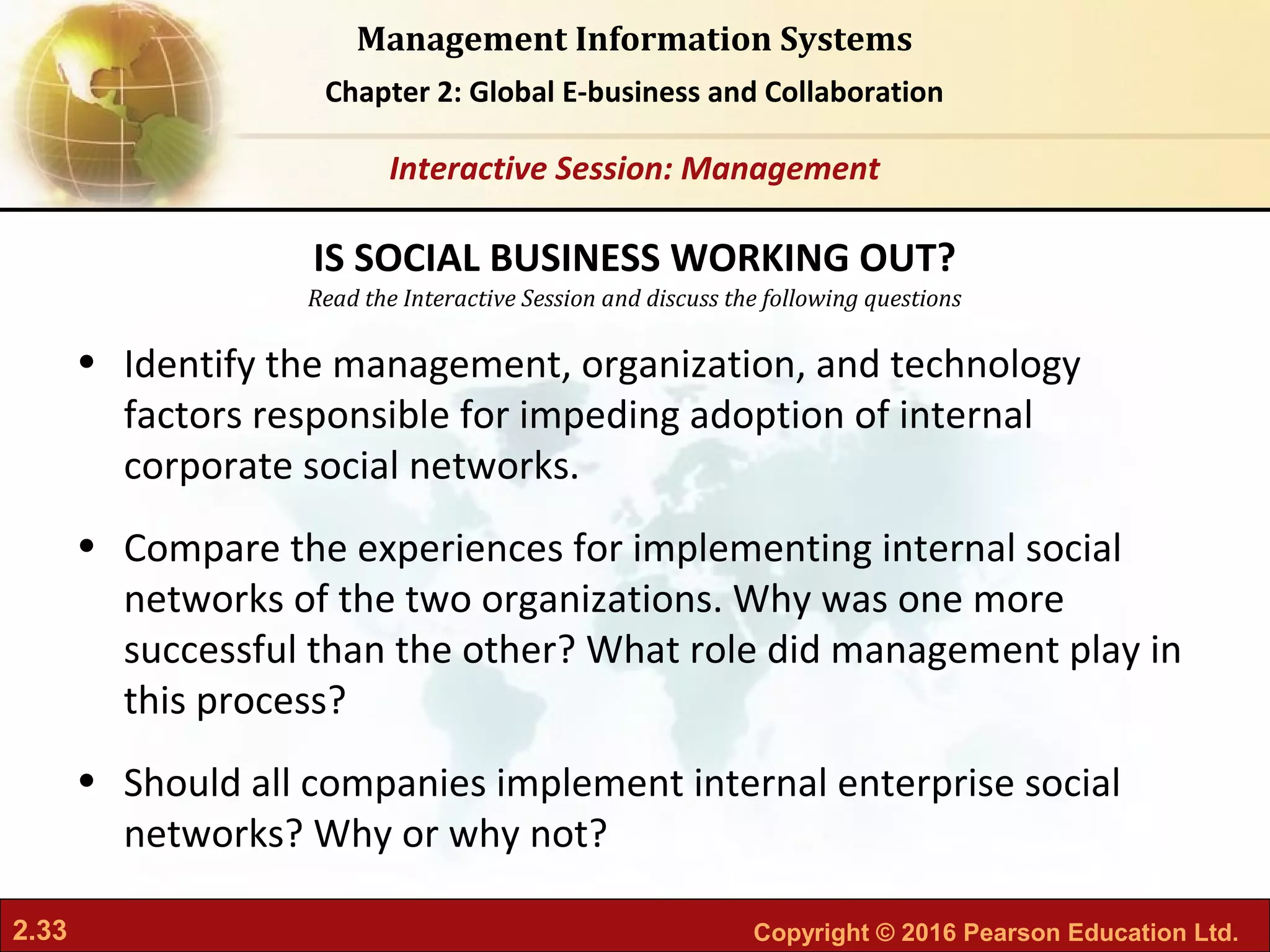 2.33 Copyright © 2016 Pearson Education Ltd.
Management Information Systems
Chapter 2: Global E-business and Collaboration
Read the Interactive Session and discuss the following questions
Interactive Session: Management
• Identify the management, organization, and technology
factors responsible for impeding adoption of internal
corporate social networks.
• Compare the experiences for implementing internal social
networks of the two organizations. Why was one more
successful than the other? What role did management play in
this process?
• Should all companies implement internal enterprise social
networks? Why or why not?
IS SOCIAL BUSINESS WORKING OUT?
 