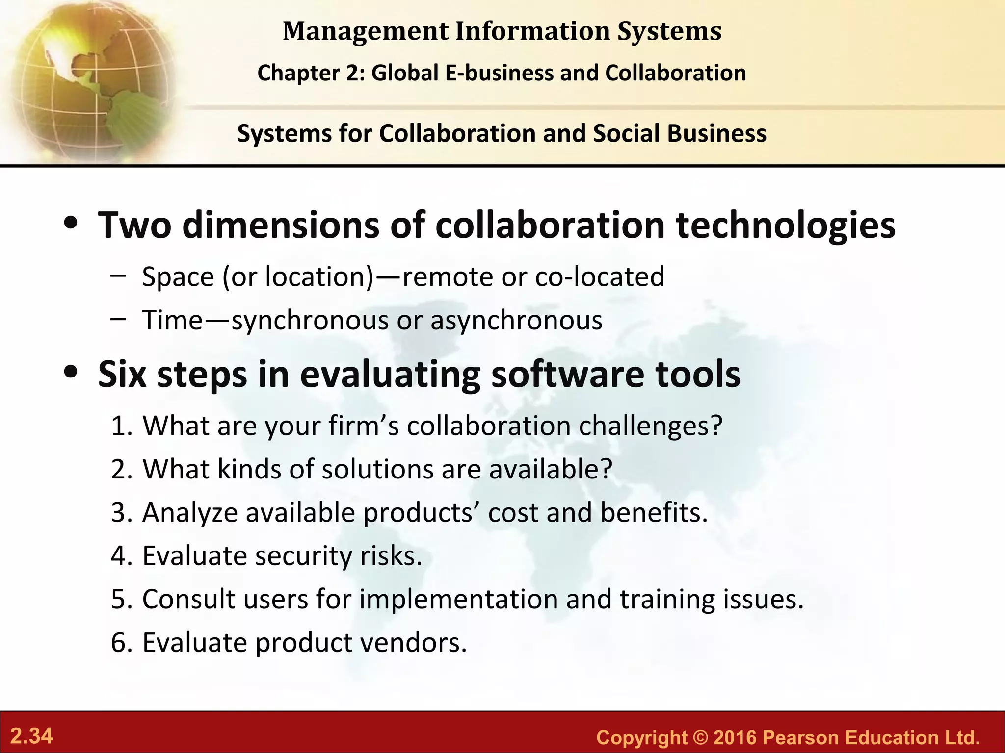 2.34 Copyright © 2016 Pearson Education Ltd.
Management Information Systems
Chapter 2: Global E-business and Collaboration
• Two dimensions of collaboration technologies
– Space (or location)—remote or co-located
– Time—synchronous or asynchronous
• Six steps in evaluating software tools
1. What are your firm’s collaboration challenges?
2. What kinds of solutions are available?
3. Analyze available products’ cost and benefits.
4. Evaluate security risks.
5. Consult users for implementation and training issues.
6. Evaluate product vendors.
Systems for Collaboration and Social Business
 