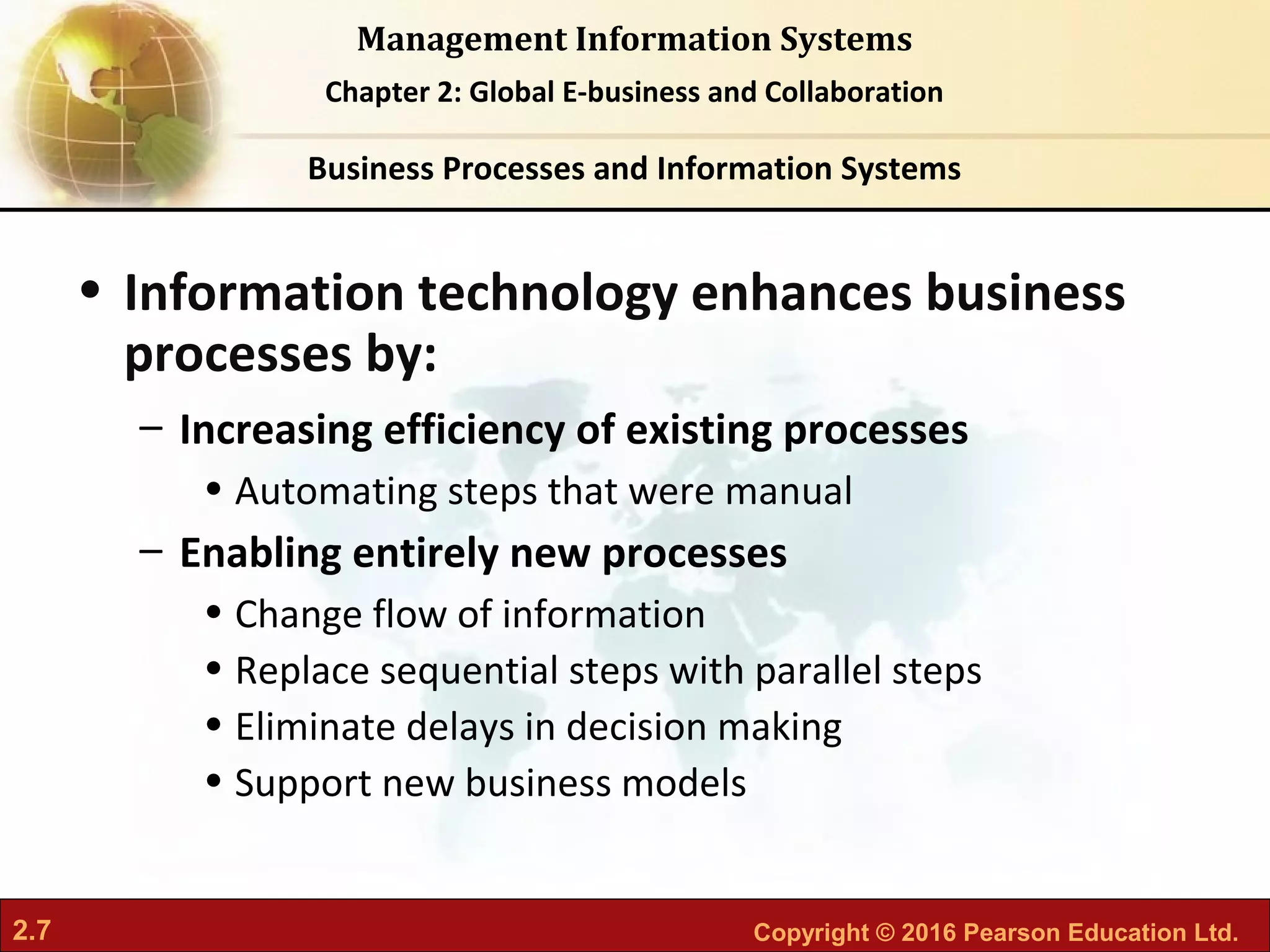 2.7 Copyright © 2016 Pearson Education Ltd.
Management Information Systems
Chapter 2: Global E-business and Collaboration
• Information technology enhances business
processes by:
– Increasing efficiency of existing processes
• Automating steps that were manual
– Enabling entirely new processes
• Change flow of information
• Replace sequential steps with parallel steps
• Eliminate delays in decision making
• Support new business models
Business Processes and Information Systems
 