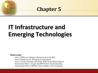 IT Infrastructure andIT Infrastructure and
Emerging TechnologiesEmerging Technologies
Chapter 5
VIDEO CASES
Case 1: ESPN.com: Getting to eXtreme Scale on the Web
Case 2: Salesforce.com: Managing by Smartphone
Case 3: Acxiom’s Strategic Advantage: IBM’s Virtual Blade Platform
Instructional Video 1: Google and IBM Produce Cloud Computing
Instructional Video 2: IBM Blue Cloud Is Ready-to-Use Computing
 