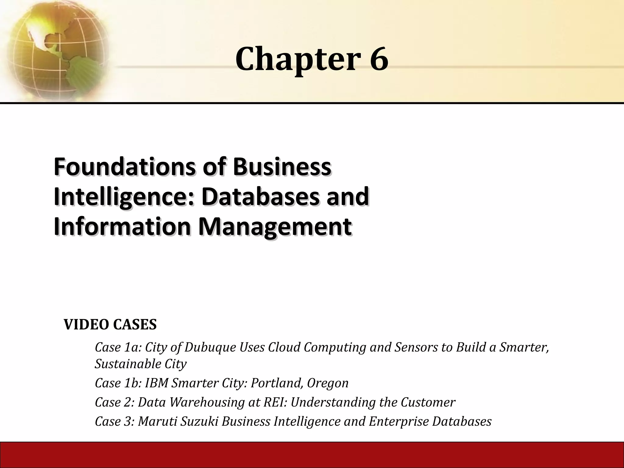 Foundations of BusinessFoundations of Business
Intelligence: Databases andIntelligence: Databases and
Information ManagementInformation Management
Chapter 6
VIDEO CASES
Case 1a: City of Dubuque Uses Cloud Computing and Sensors to Build a Smarter,
Sustainable City
Case 1b: IBM Smarter City: Portland, Oregon
Case 2: Data Warehousing at REI: Understanding the Customer
Case 3: Maruti Suzuki Business Intelligence and Enterprise Databases
 