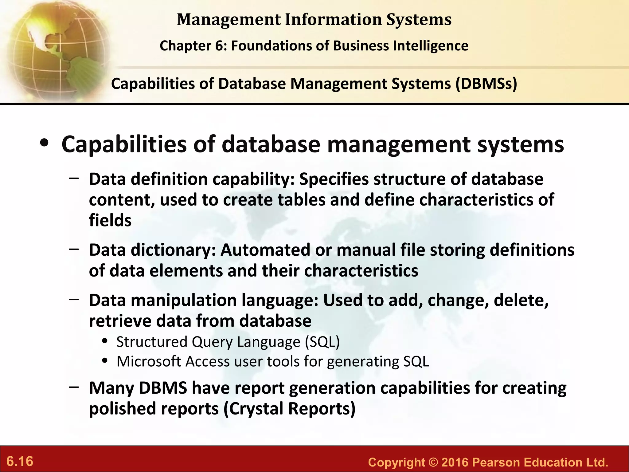 6.16 Copyright © 2016 Pearson Education Ltd.
Management Information Systems
Chapter 6: Foundations of Business Intelligence
• Capabilities of database management systems
– Data definition capability: Specifies structure of database
content, used to create tables and define characteristics of
fields
– Data dictionary: Automated or manual file storing definitions
of data elements and their characteristics
– Data manipulation language: Used to add, change, delete,
retrieve data from database
• Structured Query Language (SQL)
• Microsoft Access user tools for generating SQL
– Many DBMS have report generation capabilities for creating
polished reports (Crystal Reports)
Capabilities of Database Management Systems (DBMSs)
 