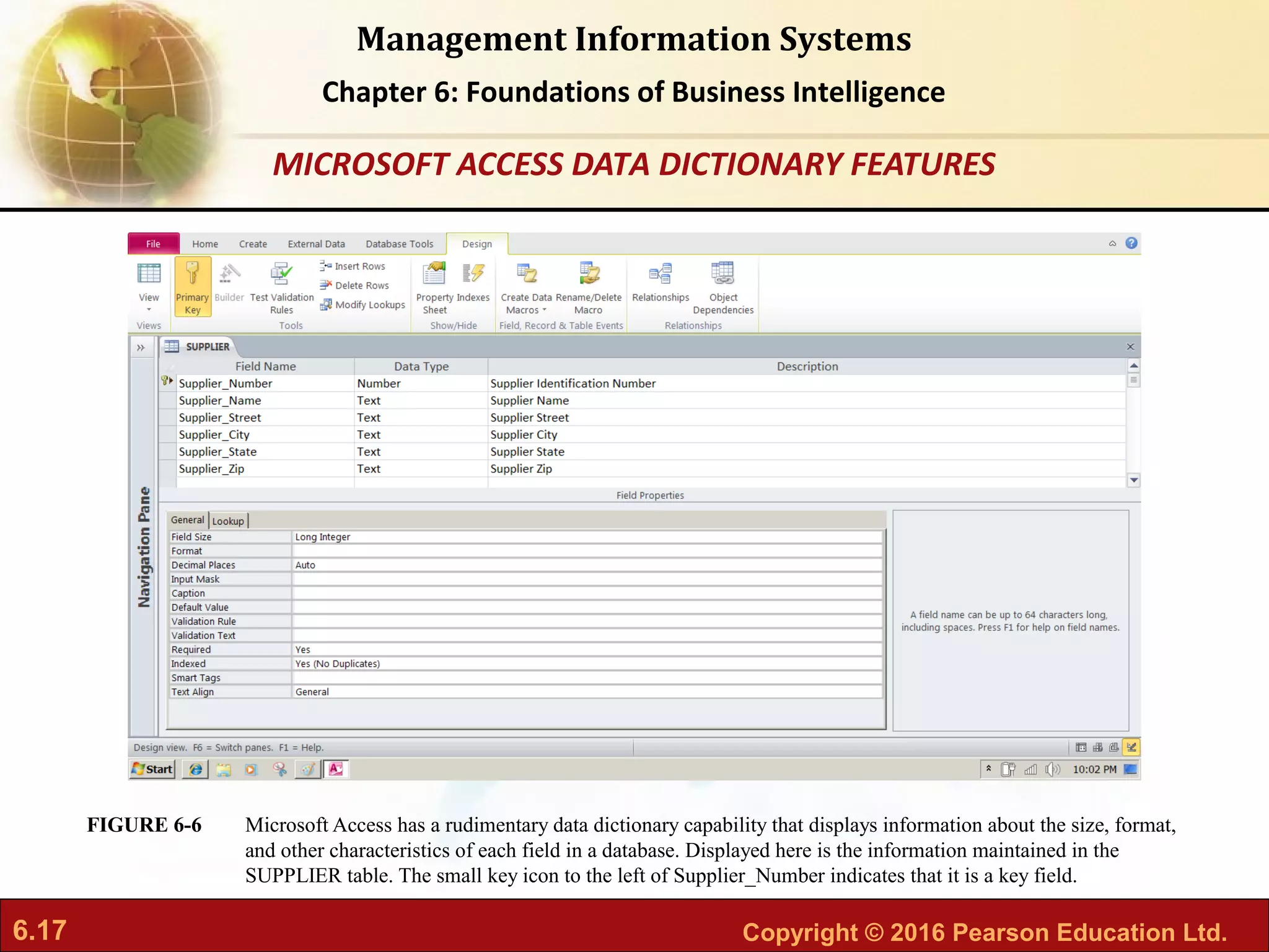 6.17 Copyright © 2016 Pearson Education Ltd.
Management Information Systems
Chapter 6: Foundations of Business Intelligence
Microsoft Access has a rudimentary data dictionary capability that displays information about the size, format,
and other characteristics of each field in a database. Displayed here is the information maintained in the
SUPPLIER table. The small key icon to the left of Supplier_Number indicates that it is a key field.
FIGURE 6-6
MICROSOFT ACCESS DATA DICTIONARY FEATURES
 