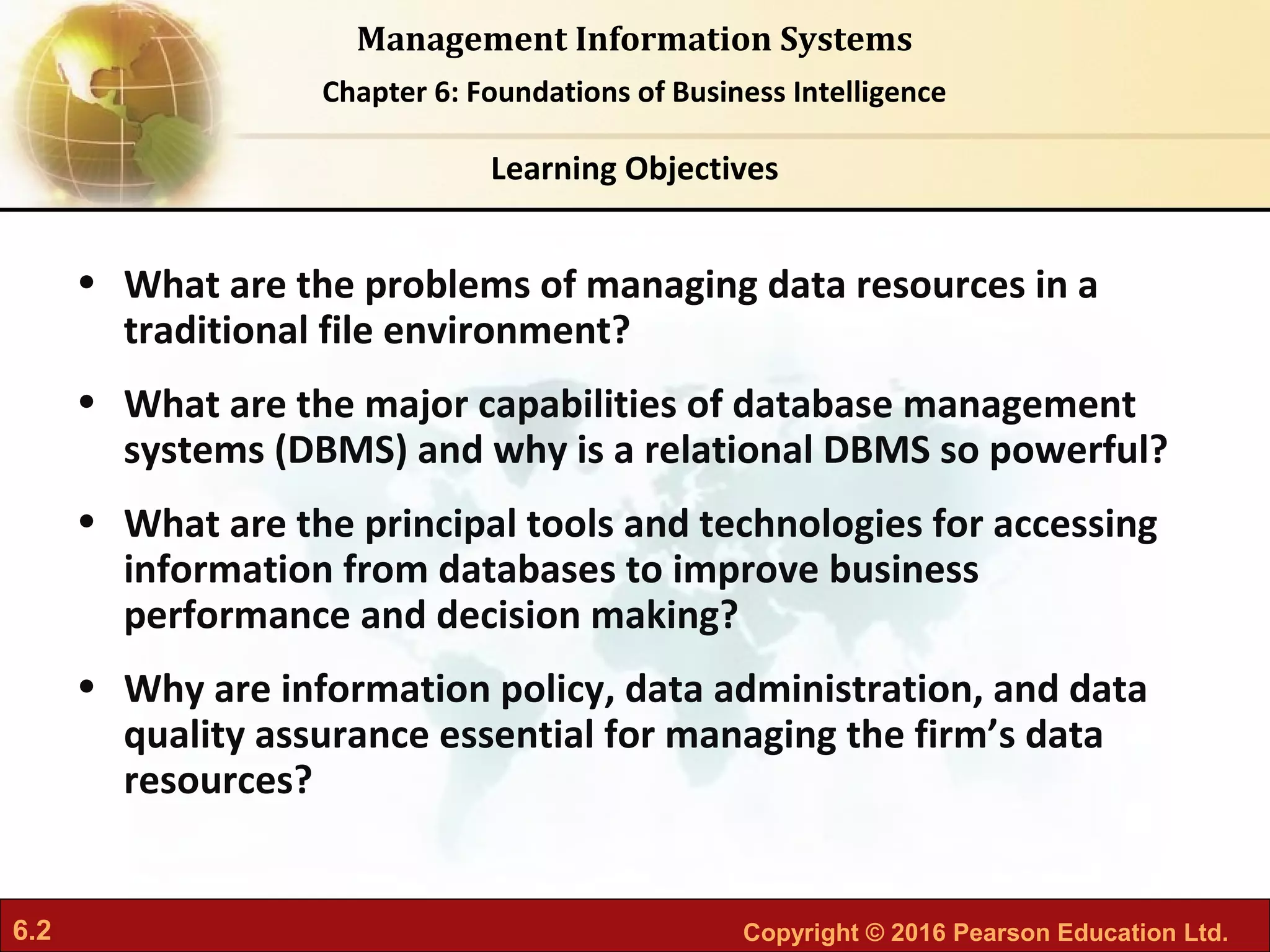 6.2 Copyright © 2016 Pearson Education Ltd.
Management Information Systems
Chapter 6: Foundations of Business Intelligence
• What are the problems of managing data resources in a
traditional file environment?
• What are the major capabilities of database management
systems (DBMS) and why is a relational DBMS so powerful?
• What are the principal tools and technologies for accessing
information from databases to improve business
performance and decision making?
• Why are information policy, data administration, and data
quality assurance essential for managing the firm’s data
resources?
Learning Objectives
 