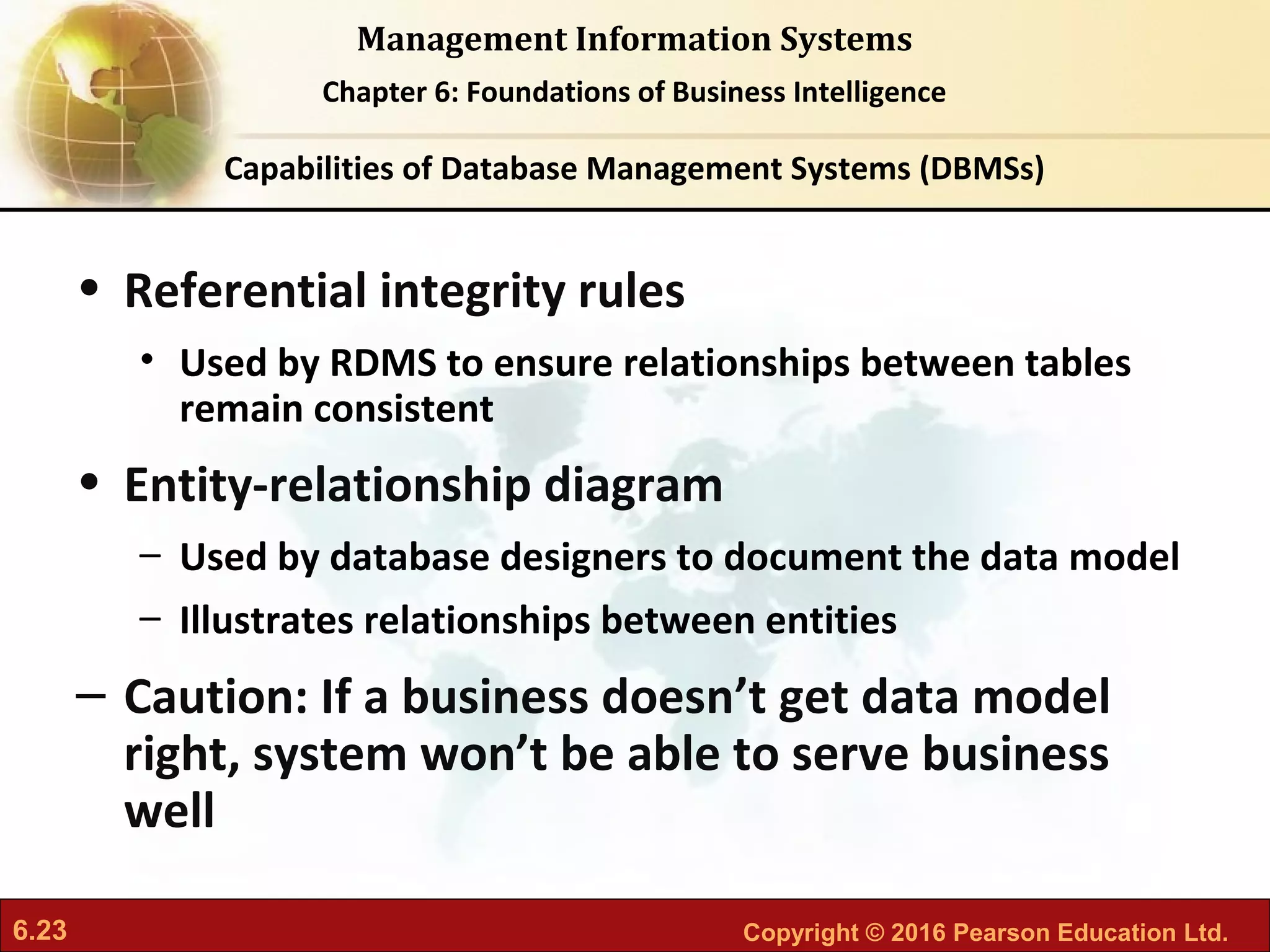 6.23 Copyright © 2016 Pearson Education Ltd.
Management Information Systems
Chapter 6: Foundations of Business Intelligence
• Referential integrity rules
• Used by RDMS to ensure relationships between tables
remain consistent
• Entity-relationship diagram
– Used by database designers to document the data model
– Illustrates relationships between entities
– Caution: If a business doesn’t get data model
right, system won’t be able to serve business
well
Capabilities of Database Management Systems (DBMSs)
 