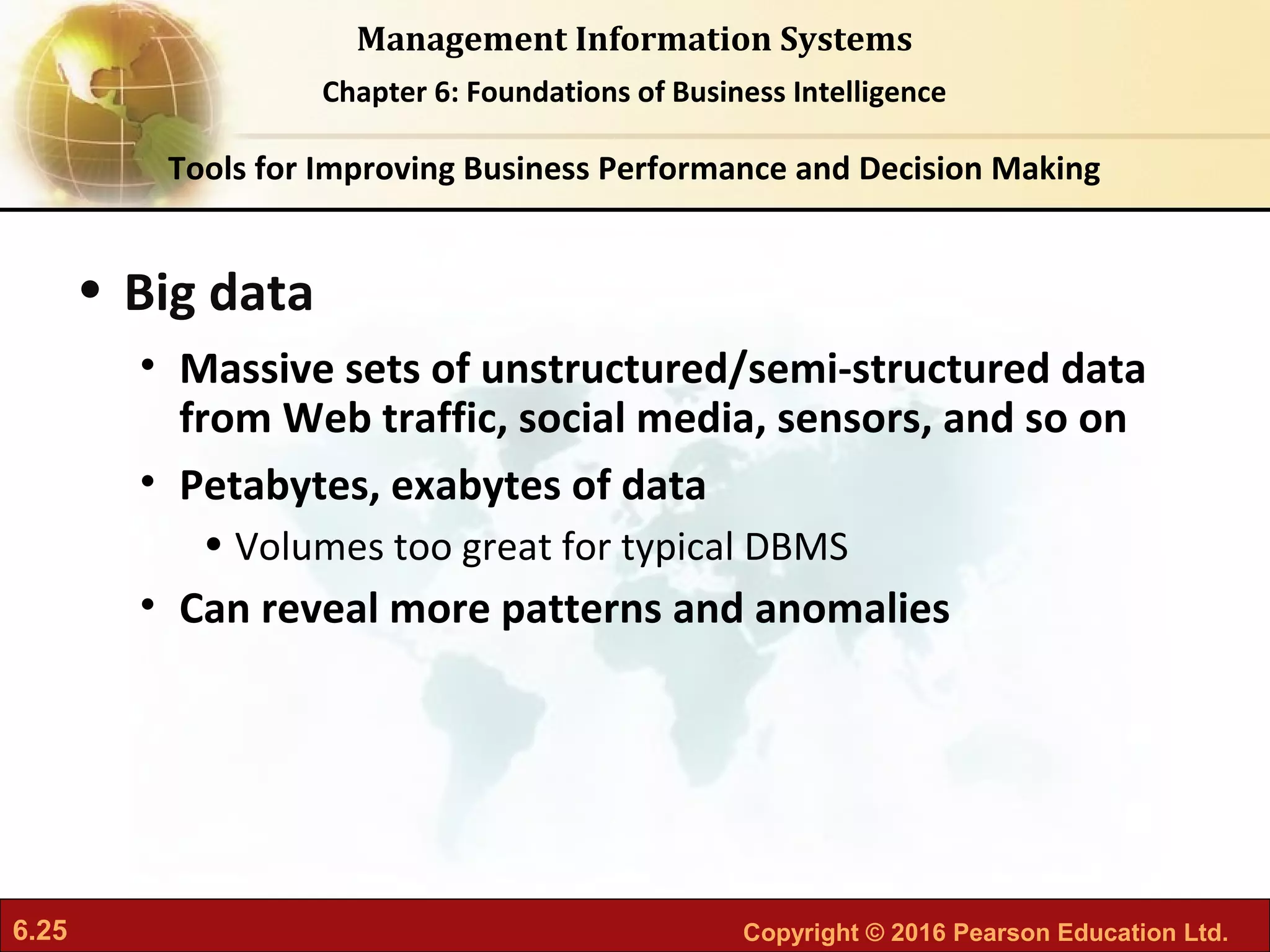 6.25 Copyright © 2016 Pearson Education Ltd.
Management Information Systems
Chapter 6: Foundations of Business Intelligence
• Big data
• Massive sets of unstructured/semi-structured data
from Web traffic, social media, sensors, and so on
• Petabytes, exabytes of data
• Volumes too great for typical DBMS
• Can reveal more patterns and anomalies
Tools for Improving Business Performance and Decision Making
 