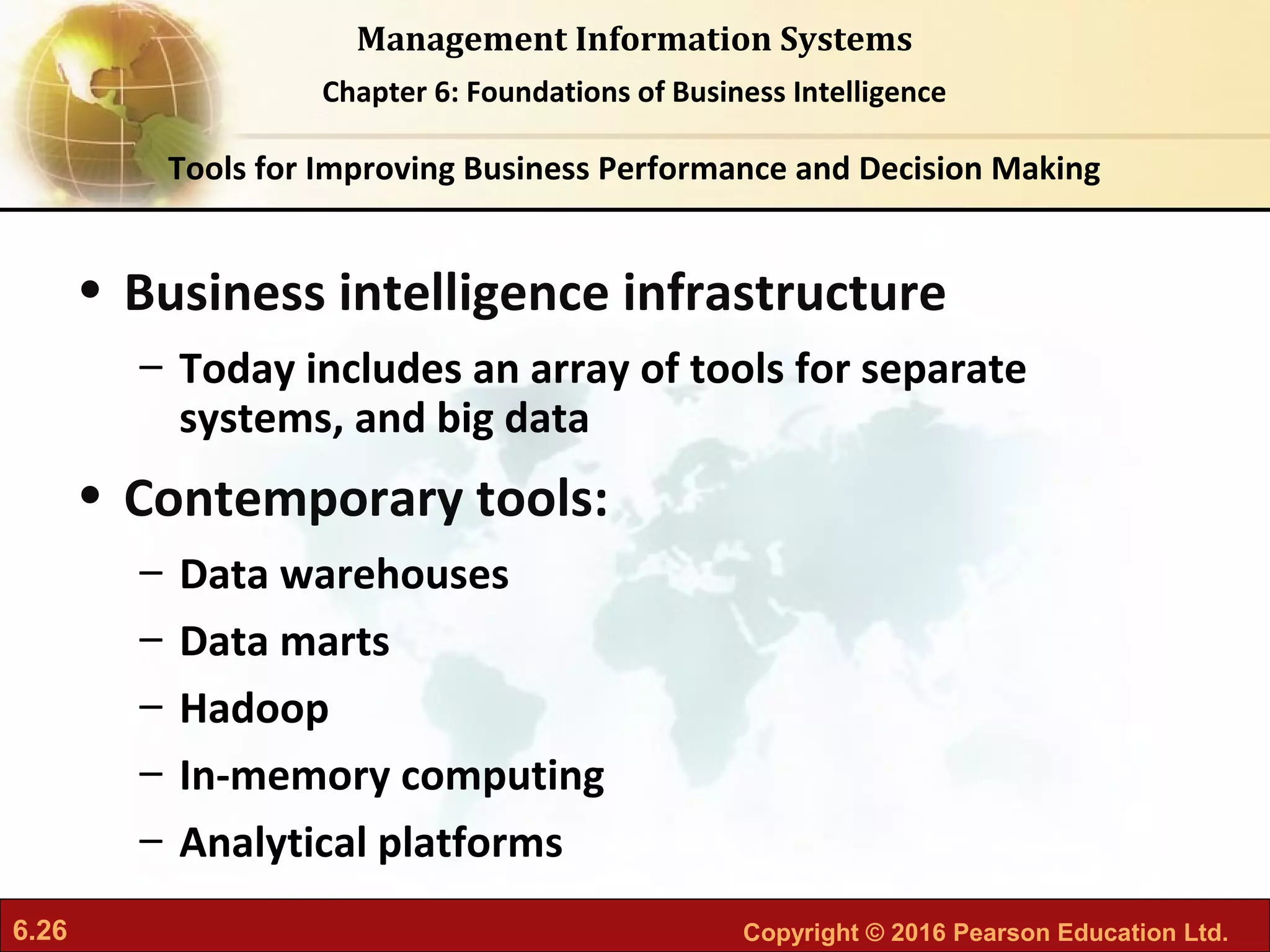 6.26 Copyright © 2016 Pearson Education Ltd.
Management Information Systems
Chapter 6: Foundations of Business Intelligence
• Business intelligence infrastructure
– Today includes an array of tools for separate
systems, and big data
• Contemporary tools:
– Data warehouses
– Data marts
– Hadoop
– In-memory computing
– Analytical platforms
Tools for Improving Business Performance and Decision Making
 