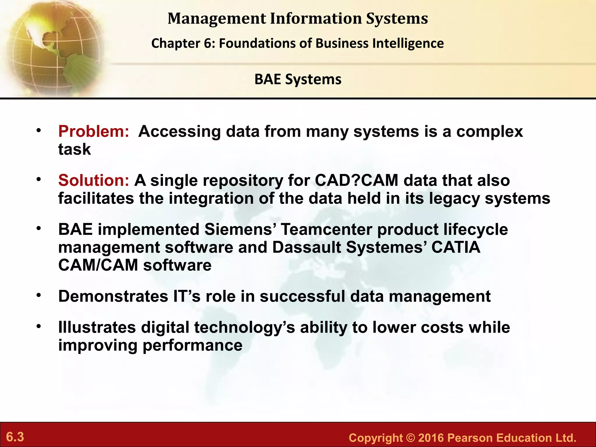 6.3 Copyright © 2016 Pearson Education Ltd.
Management Information Systems
Chapter 6: Foundations of Business Intelligence
• Problem: Accessing data from many systems is a complex
task
• Solution: A single repository for CAD?CAM data that also
facilitates the integration of the data held in its legacy systems
• BAE implemented Siemens’ Teamcenter product lifecycle
management software and Dassault Systemes’ CATIA
CAM/CAM software
• Demonstrates IT’s role in successful data management
• Illustrates digital technology’s ability to lower costs while
improving performance
BAE Systems
 