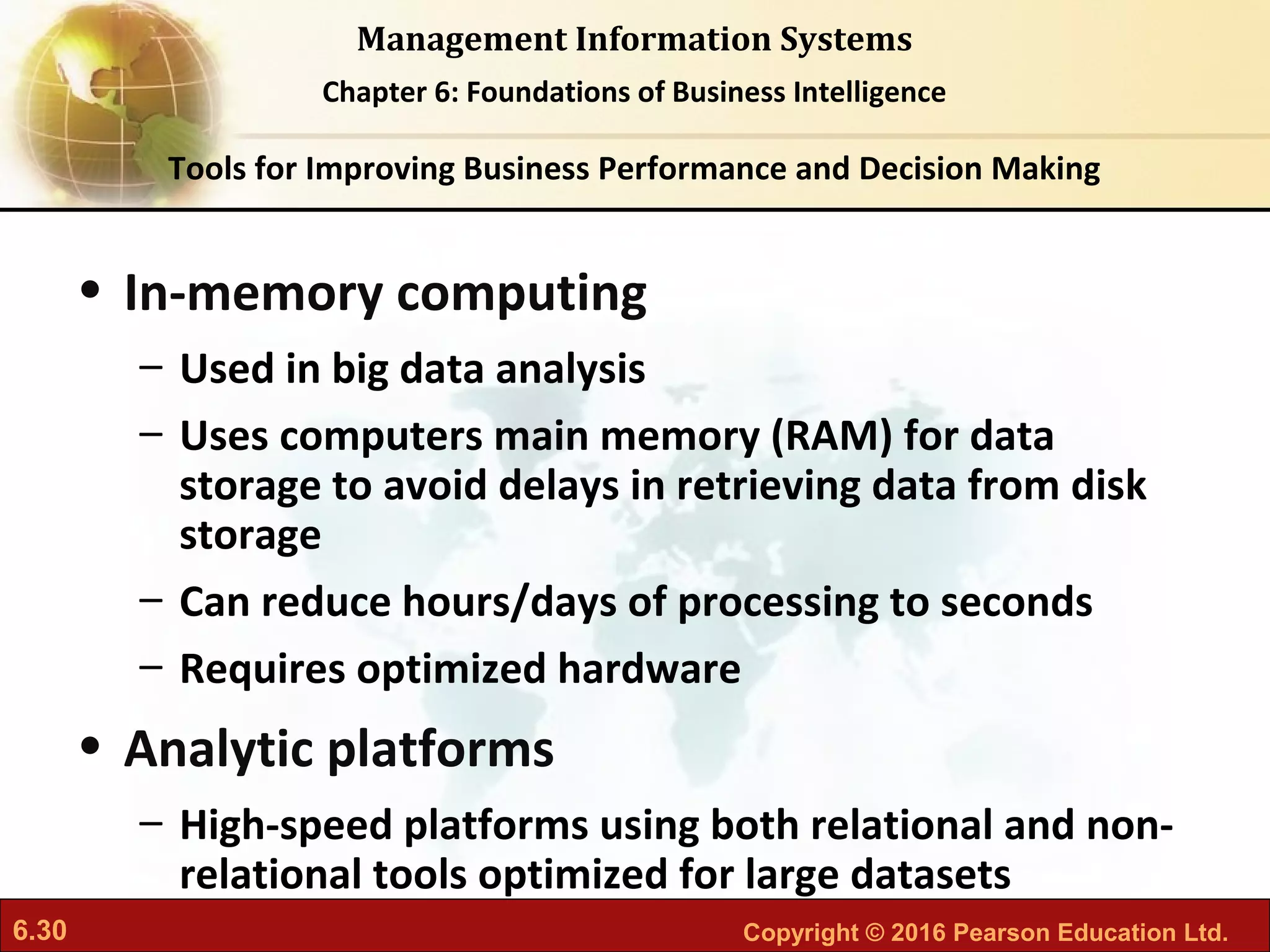 6.30 Copyright © 2016 Pearson Education Ltd.
Management Information Systems
Chapter 6: Foundations of Business Intelligence
• In-memory computing
– Used in big data analysis
– Uses computers main memory (RAM) for data
storage to avoid delays in retrieving data from disk
storage
– Can reduce hours/days of processing to seconds
– Requires optimized hardware
• Analytic platforms
– High-speed platforms using both relational and non-
relational tools optimized for large datasets
Tools for Improving Business Performance and Decision Making
 