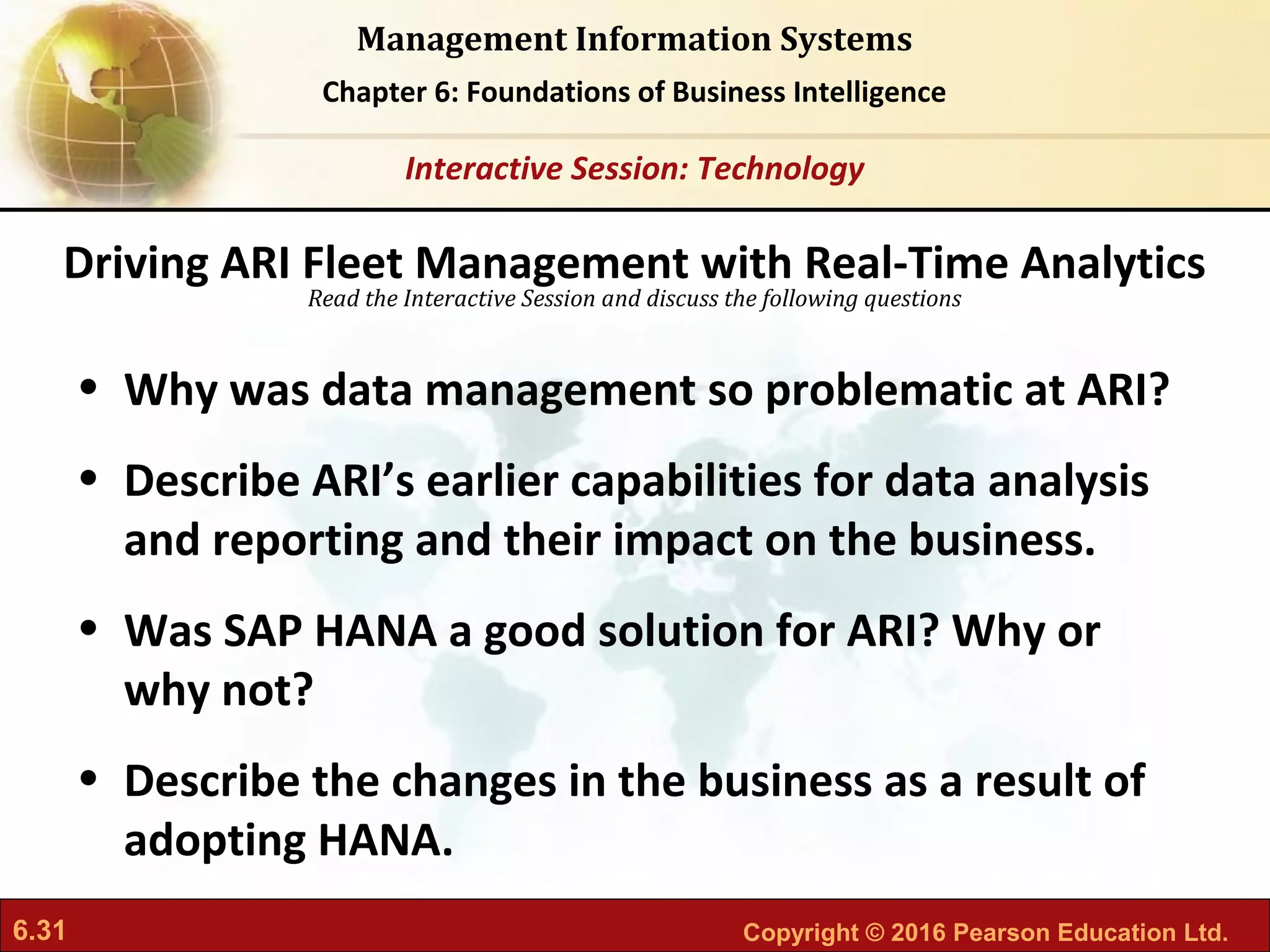 6.31 Copyright © 2016 Pearson Education Ltd.
Management Information Systems
Chapter 6: Foundations of Business Intelligence
Read the Interactive Session and discuss the following questions
Interactive Session: Technology
• Why was data management so problematic at ARI?
• Describe ARI’s earlier capabilities for data analysis
and reporting and their impact on the business.
• Was SAP HANA a good solution for ARI? Why or
why not?
• Describe the changes in the business as a result of
adopting HANA.
Driving ARI Fleet Management with Real-Time Analytics
 