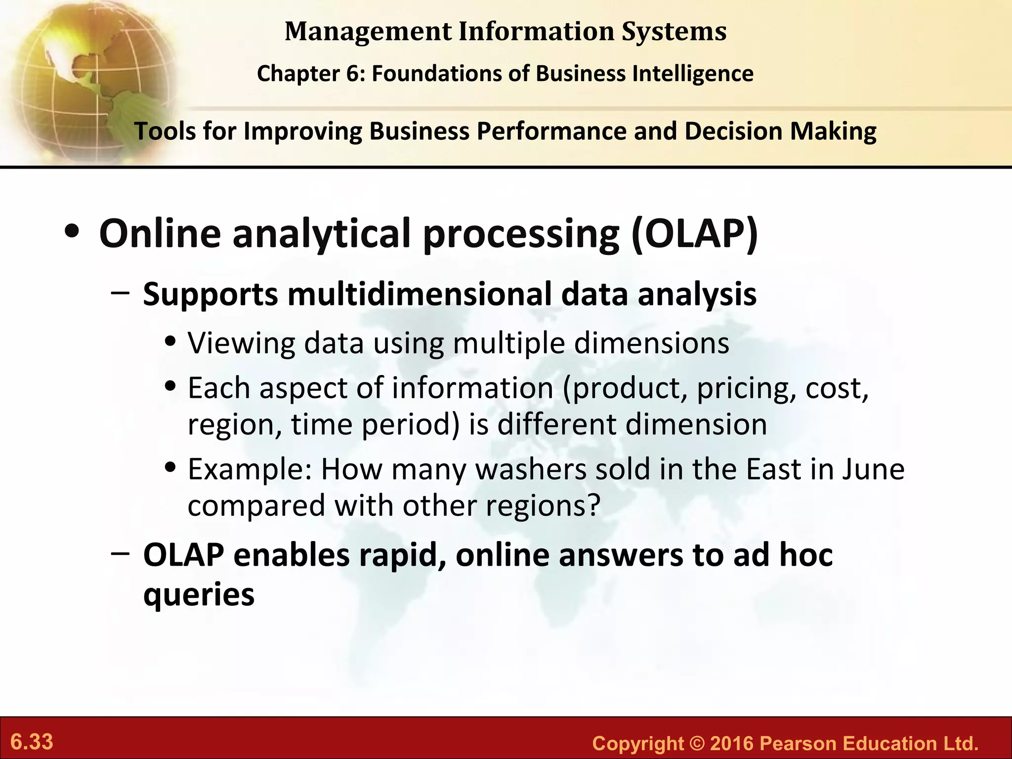 6.33 Copyright © 2016 Pearson Education Ltd.
Management Information Systems
Chapter 6: Foundations of Business Intelligence
• Online analytical processing (OLAP)
– Supports multidimensional data analysis
• Viewing data using multiple dimensions
• Each aspect of information (product, pricing, cost,
region, time period) is different dimension
• Example: How many washers sold in the East in June
compared with other regions?
– OLAP enables rapid, online answers to ad hoc
queries
Tools for Improving Business Performance and Decision Making
 