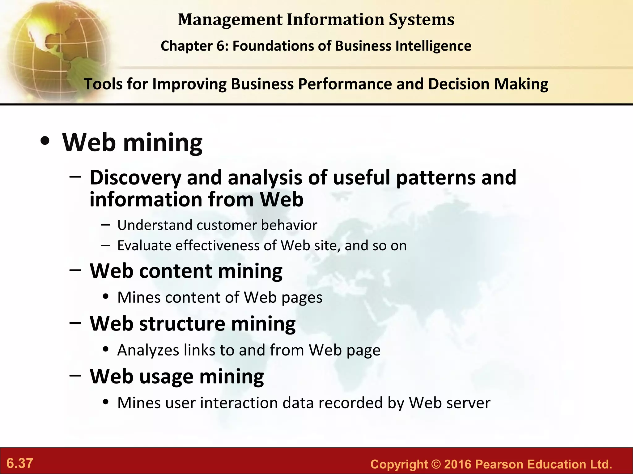 6.37 Copyright © 2016 Pearson Education Ltd.
Management Information Systems
Chapter 6: Foundations of Business Intelligence
• Web mining
– Discovery and analysis of useful patterns and
information from Web
– Understand customer behavior
– Evaluate effectiveness of Web site, and so on
– Web content mining
• Mines content of Web pages
– Web structure mining
• Analyzes links to and from Web page
– Web usage mining
• Mines user interaction data recorded by Web server
Tools for Improving Business Performance and Decision Making
 