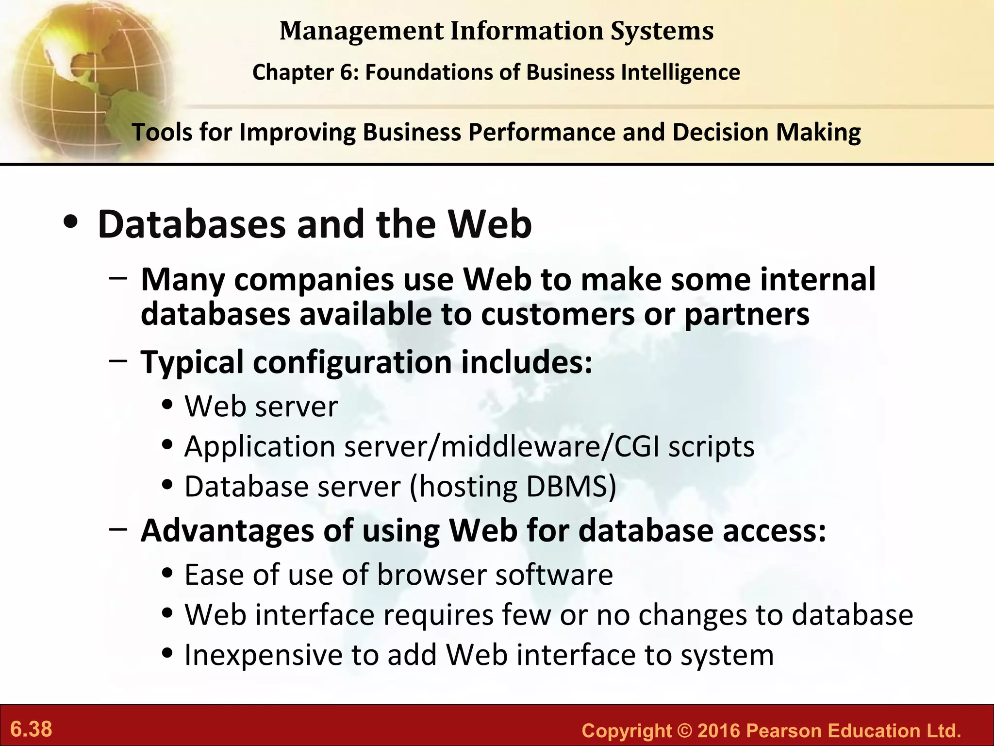 6.38 Copyright © 2016 Pearson Education Ltd.
Management Information Systems
Chapter 6: Foundations of Business Intelligence
• Databases and the Web
– Many companies use Web to make some internal
databases available to customers or partners
– Typical configuration includes:
• Web server
• Application server/middleware/CGI scripts
• Database server (hosting DBMS)
– Advantages of using Web for database access:
• Ease of use of browser software
• Web interface requires few or no changes to database
• Inexpensive to add Web interface to system
Tools for Improving Business Performance and Decision Making
 