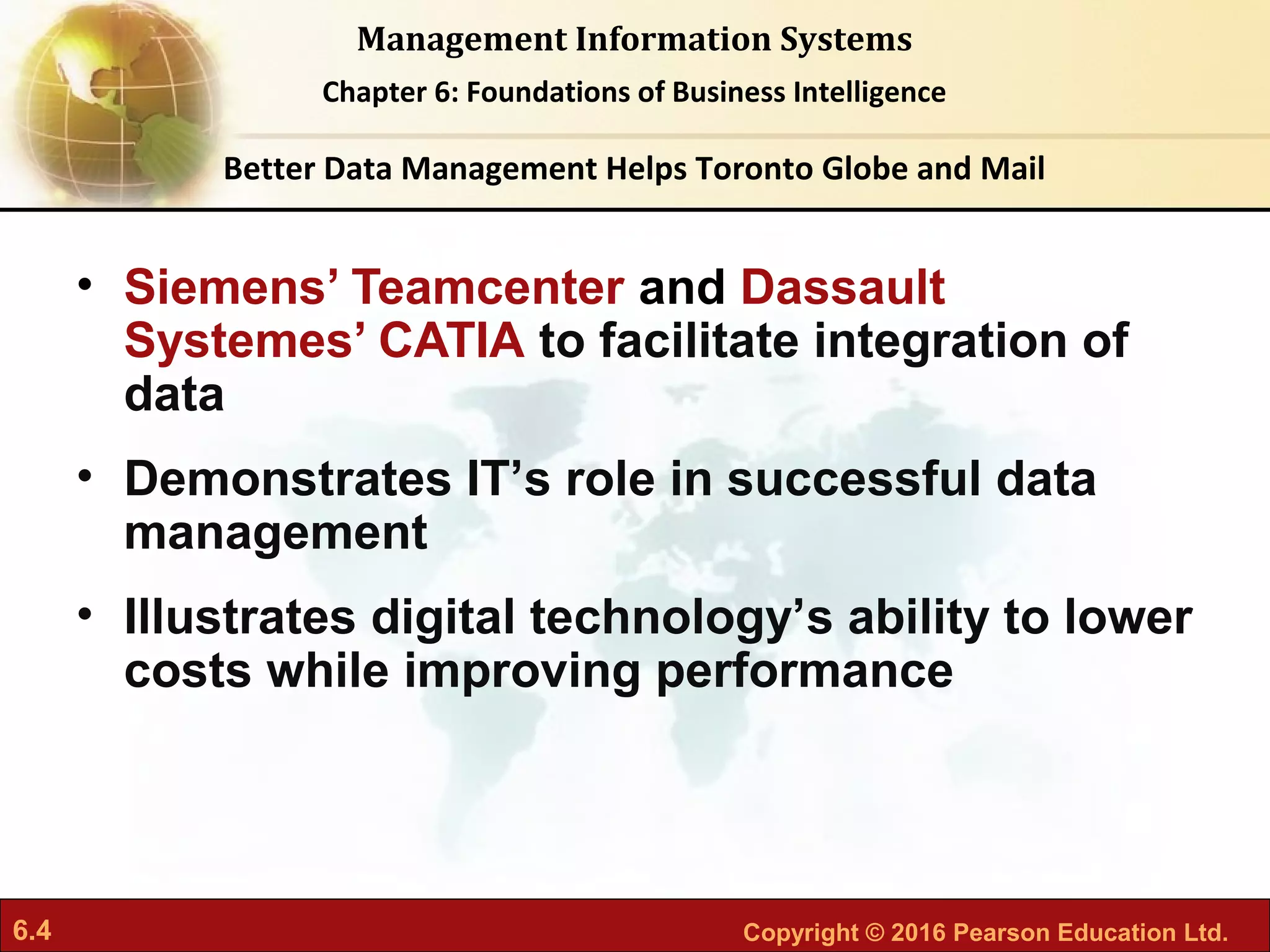 6.4 Copyright © 2016 Pearson Education Ltd.
Management Information Systems
Chapter 6: Foundations of Business Intelligence
• Siemens’ Teamcenter and Dassault
Systemes’ CATIA to facilitate integration of
data
• Demonstrates IT’s role in successful data
management
• Illustrates digital technology’s ability to lower
costs while improving performance
Better Data Management Helps Toronto Globe and Mail
 