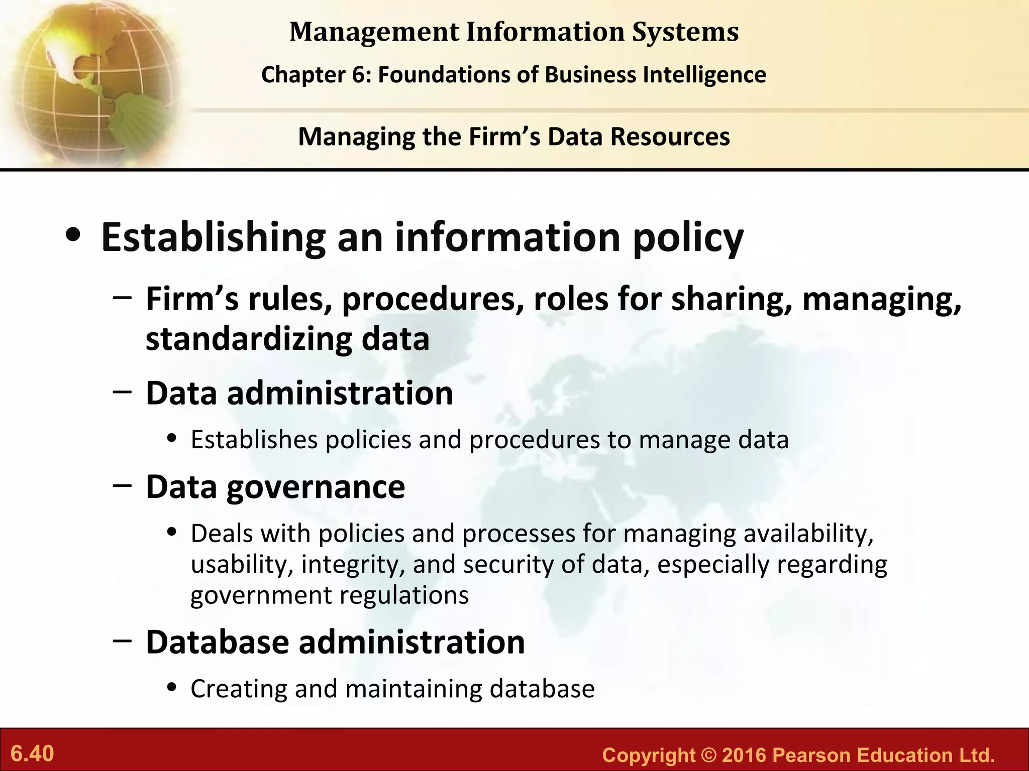 6.40 Copyright © 2016 Pearson Education Ltd.
Management Information Systems
Chapter 6: Foundations of Business Intelligence
• Establishing an information policy
– Firm’s rules, procedures, roles for sharing, managing,
standardizing data
– Data administration
• Establishes policies and procedures to manage data
– Data governance
• Deals with policies and processes for managing availability,
usability, integrity, and security of data, especially regarding
government regulations
– Database administration
• Creating and maintaining database
Managing the Firm’s Data Resources
 