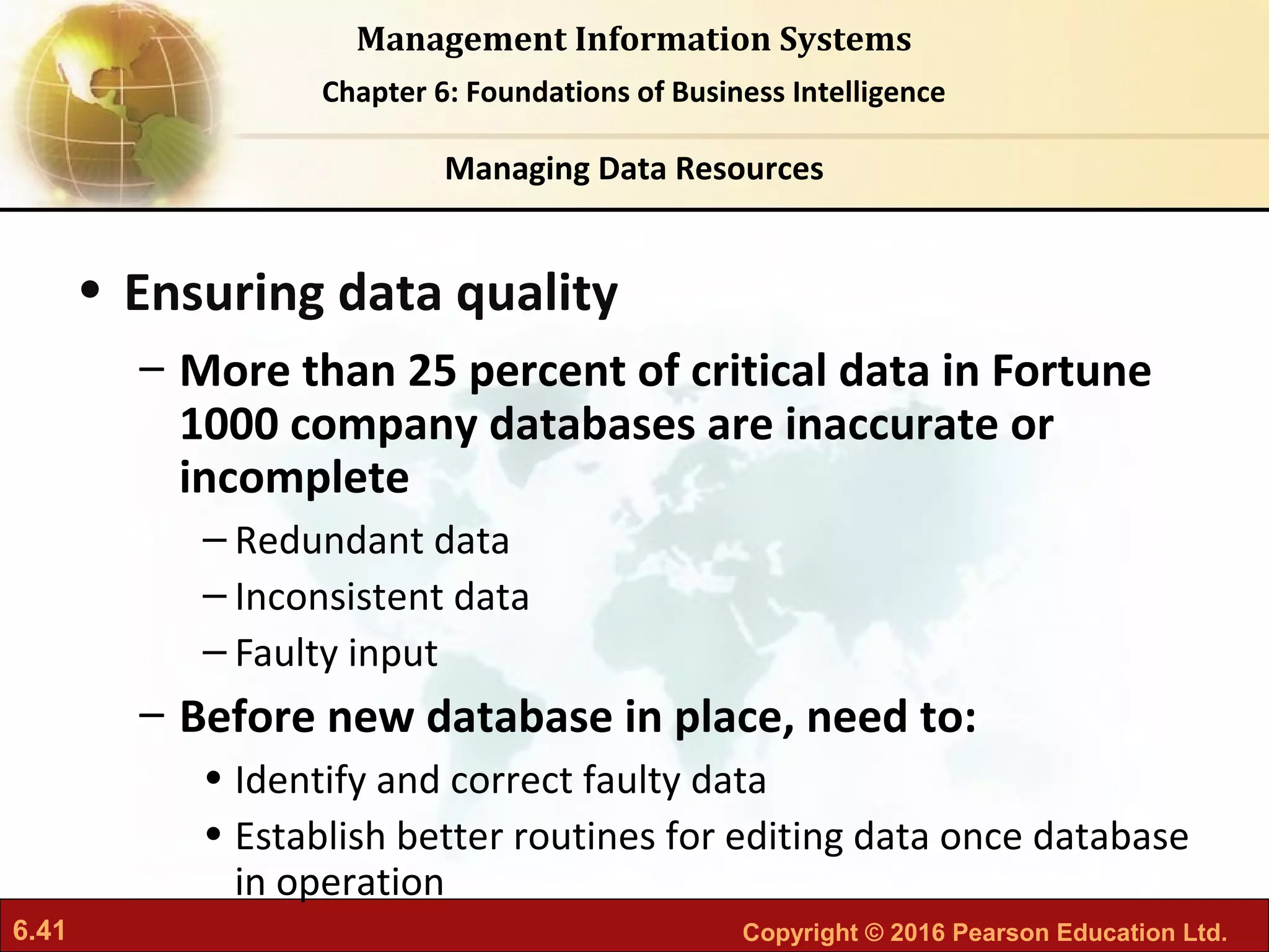 6.41 Copyright © 2016 Pearson Education Ltd.
Management Information Systems
Chapter 6: Foundations of Business Intelligence
• Ensuring data quality
– More than 25 percent of critical data in Fortune
1000 company databases are inaccurate or
incomplete
– Redundant data
– Inconsistent data
– Faulty input
– Before new database in place, need to:
• Identify and correct faulty data
• Establish better routines for editing data once database
in operation
Managing Data Resources
 
