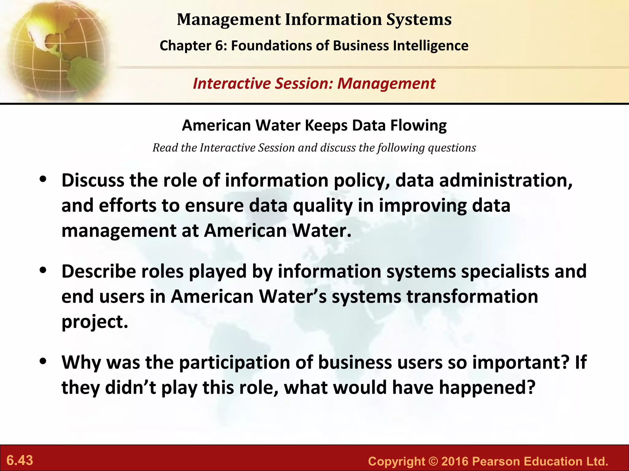6.43 Copyright © 2016 Pearson Education Ltd.
Management Information Systems
Chapter 6: Foundations of Business Intelligence
Read the Interactive Session and discuss the following questions
Interactive Session: Management
• Discuss the role of information policy, data administration,
and efforts to ensure data quality in improving data
management at American Water.
• Describe roles played by information systems specialists and
end users in American Water’s systems transformation
project.
• Why was the participation of business users so important? If
they didn’t play this role, what would have happened?
American Water Keeps Data Flowing
 