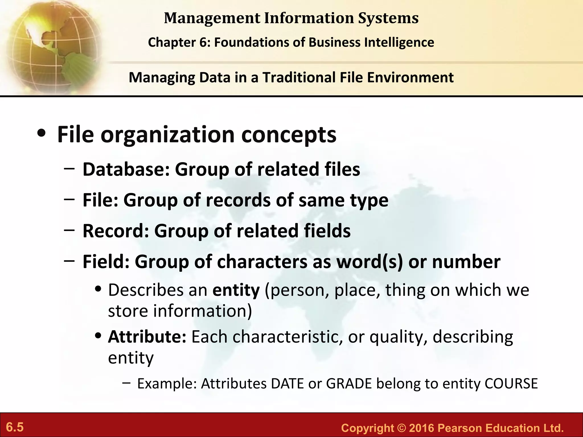 6.5 Copyright © 2016 Pearson Education Ltd.
Management Information Systems
Chapter 6: Foundations of Business Intelligence
• File organization concepts
– Database: Group of related files
– File: Group of records of same type
– Record: Group of related fields
– Field: Group of characters as word(s) or number
• Describes an entity (person, place, thing on which we
store information)
• Attribute: Each characteristic, or quality, describing
entity
– Example: Attributes DATE or GRADE belong to entity COURSE
Managing Data in a Traditional File Environment
 