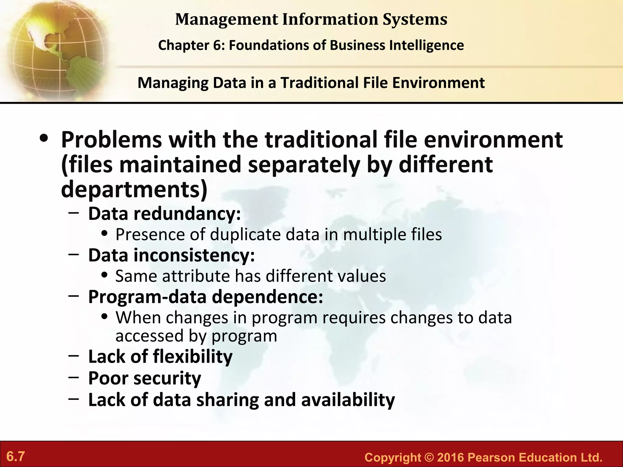 6.7 Copyright © 2016 Pearson Education Ltd.
Management Information Systems
Chapter 6: Foundations of Business Intelligence
• Problems with the traditional file environment
(files maintained separately by different
departments)
– Data redundancy:
• Presence of duplicate data in multiple files
– Data inconsistency:
• Same attribute has different values
– Program-data dependence:
• When changes in program requires changes to data
accessed by program
– Lack of flexibility
– Poor security
– Lack of data sharing and availability
Managing Data in a Traditional File Environment
 